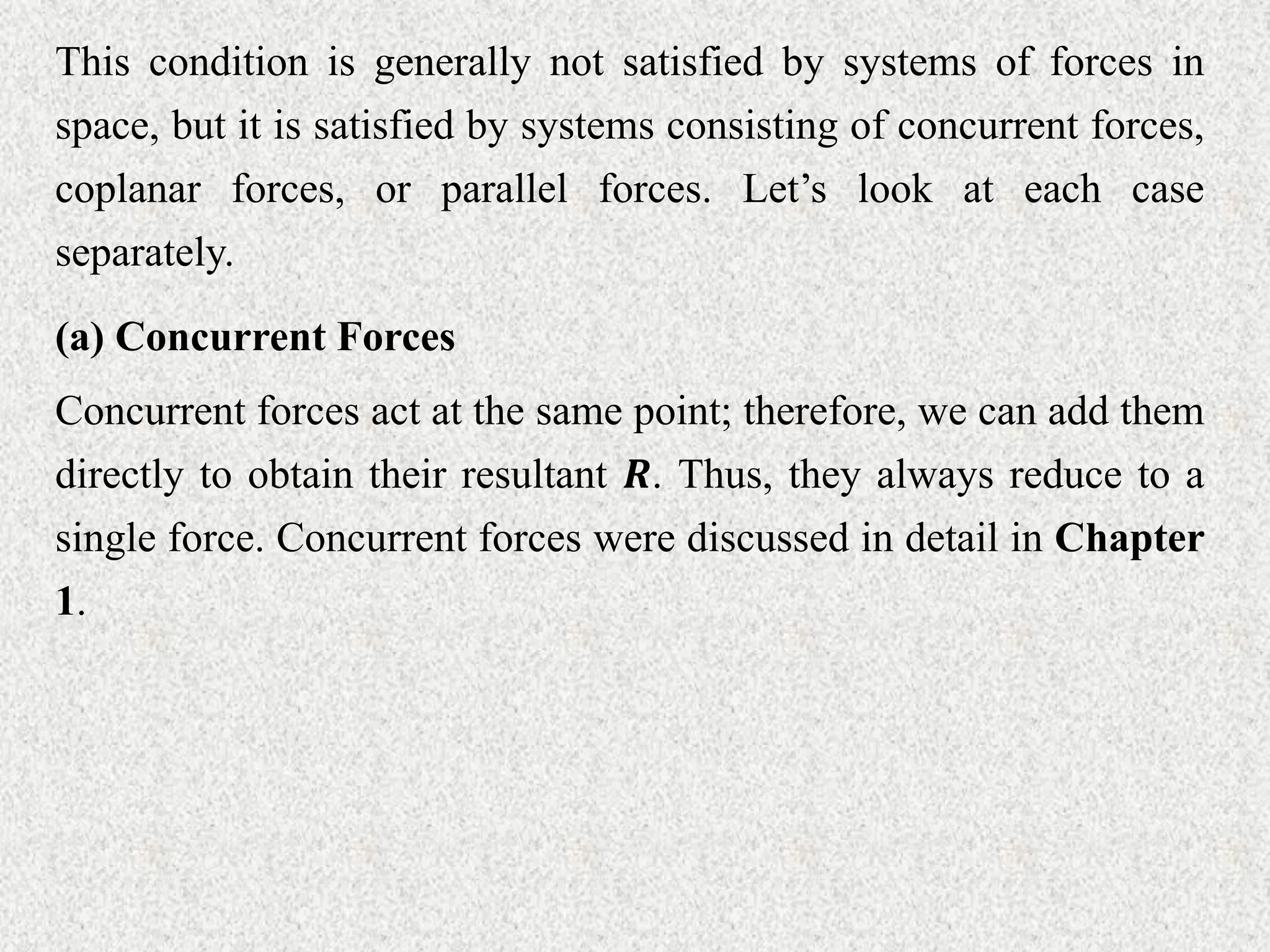 This condition is generally not satisfied by systems of forces in
space, but it is satisfied by systems consisting of concurrent forces,
coplanar forces, or parallel forces. Let’s look at each case
separately.
(a) Concurrent Forces
Concurrent forces act at the same point; therefore, we can add them
directly to obtain their resultant 𝑹. Thus, they always reduce to a
single force. Concurrent forces were discussed in detail in Chapter
1.
 