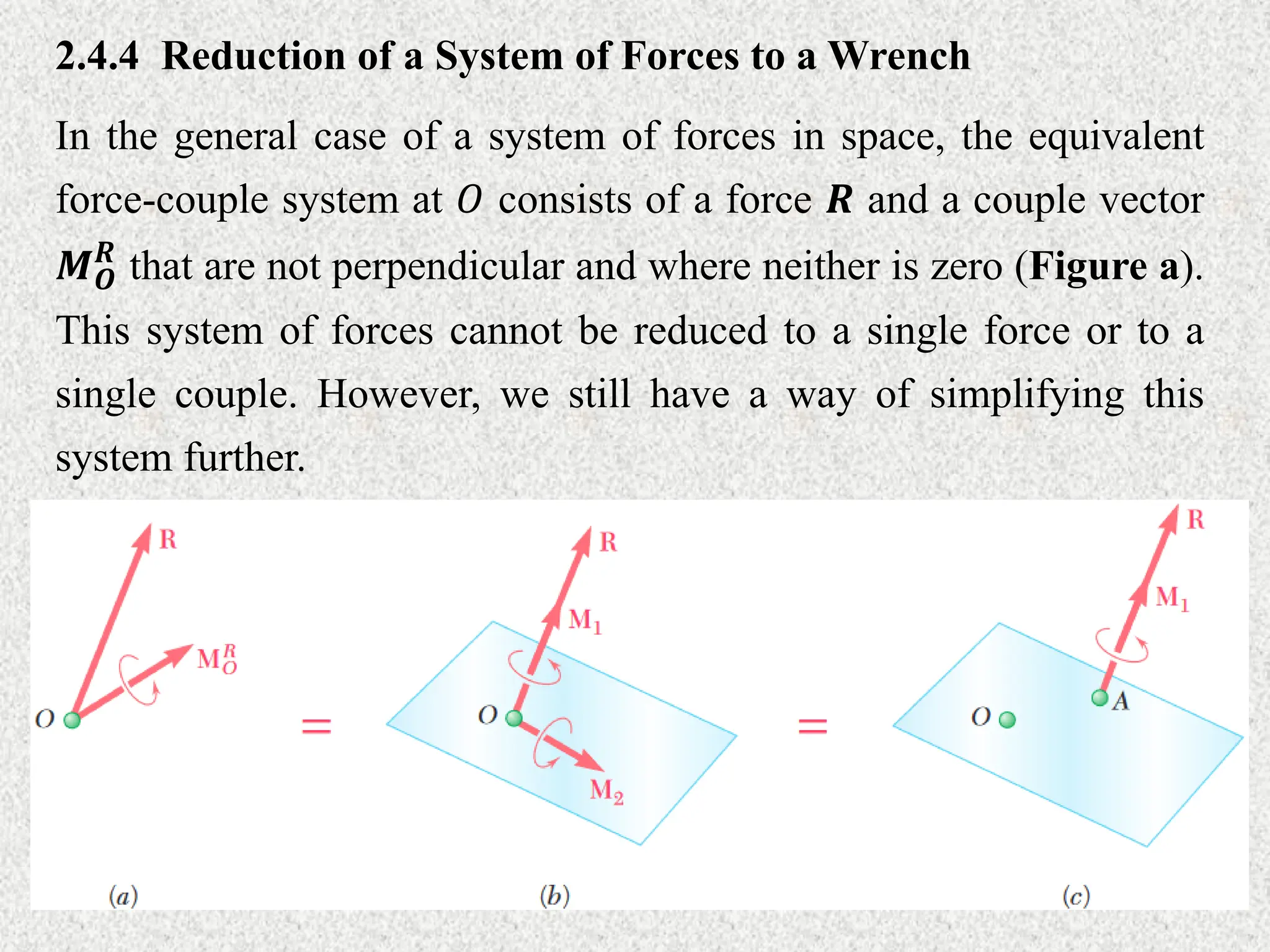 2.4.4 Reduction of a System of Forces to a Wrench
In the general case of a system of forces in space, the equivalent
force-couple system at 𝑂 consists of a force 𝑹 and a couple vector
𝑴𝑶
𝑹
that are not perpendicular and where neither is zero (Figure a).
This system of forces cannot be reduced to a single force or to a
single couple. However, we still have a way of simplifying this
system further.
 