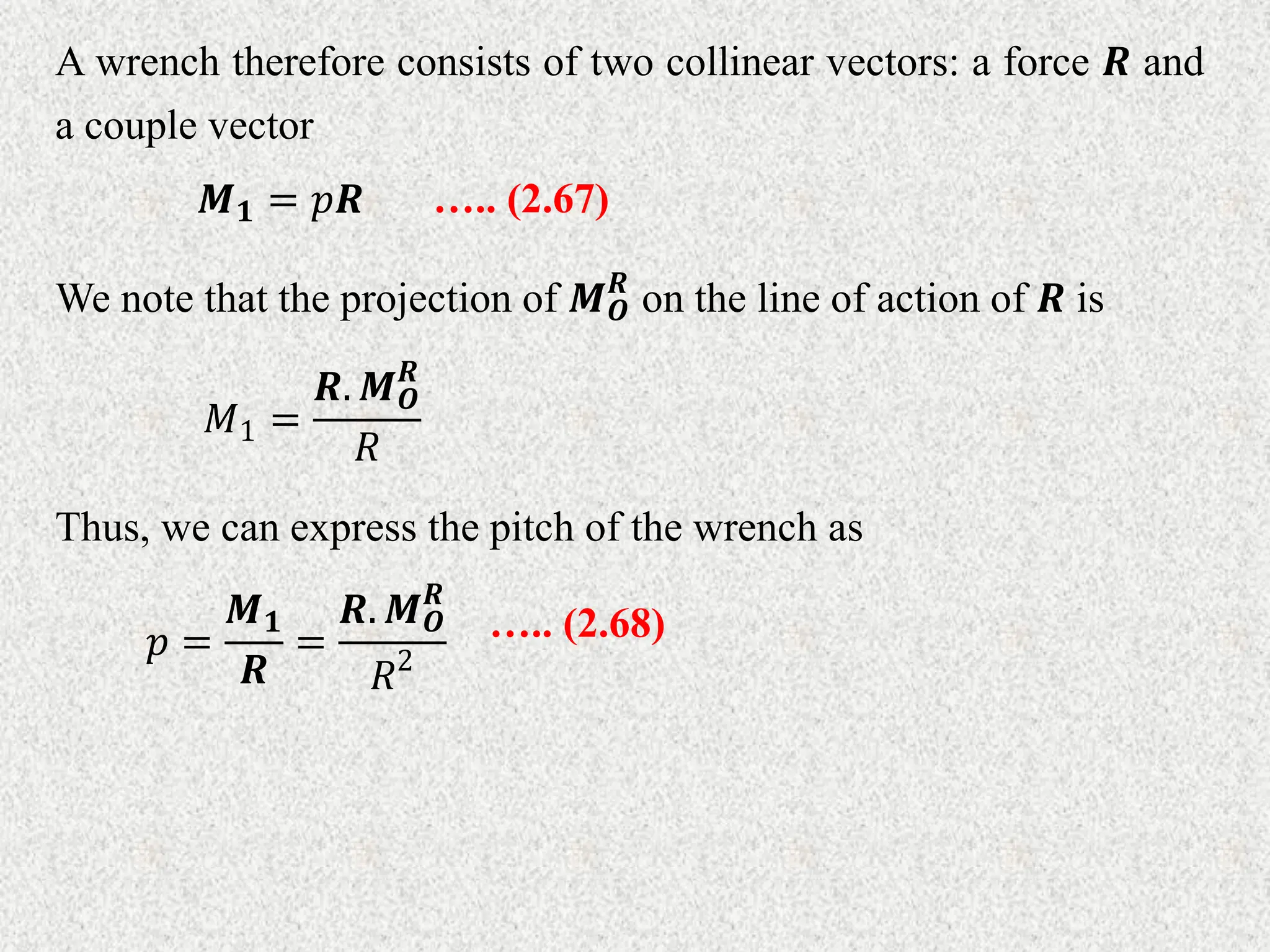 A wrench therefore consists of two collinear vectors: a force 𝑹 and
a couple vector
𝑴𝟏 = 𝑝𝑹 ….. (2.67)
We note that the projection of 𝑴𝑶
𝑹
on the line of action of 𝑹 is
𝑀1 =
𝑹. 𝑴𝑶
𝑹
𝑅
Thus, we can express the pitch of the wrench as
𝑝 =
𝑴𝟏
𝑹
=
𝑹. 𝑴𝑶
𝑹
𝑅2
….. (2.68)
 