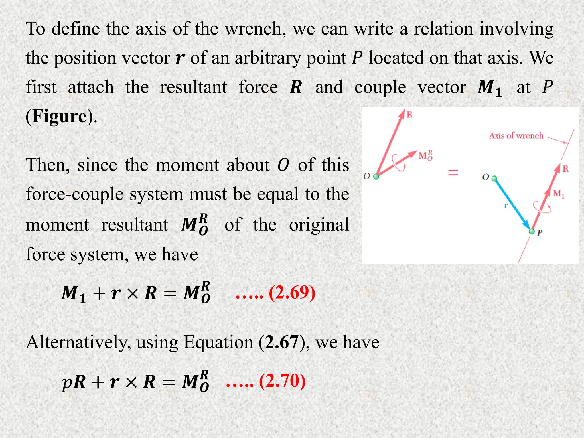 To define the axis of the wrench, we can write a relation involving
the position vector 𝒓 of an arbitrary point 𝑃 located on that axis. We
first attach the resultant force 𝑹 and couple vector 𝑴𝟏 at 𝑃
(Figure).
Then, since the moment about 𝑂 of this
force-couple system must be equal to the
moment resultant 𝑴𝑶
𝑹
of the original
force system, we have
𝑴𝟏 + 𝒓 × 𝑹 = 𝑴𝑶
𝑹
….. (2.69)
Alternatively, using Equation (2.67), we have
𝑝𝑹 + 𝒓 × 𝑹 = 𝑴𝑶
𝑹
….. (2.70)
 