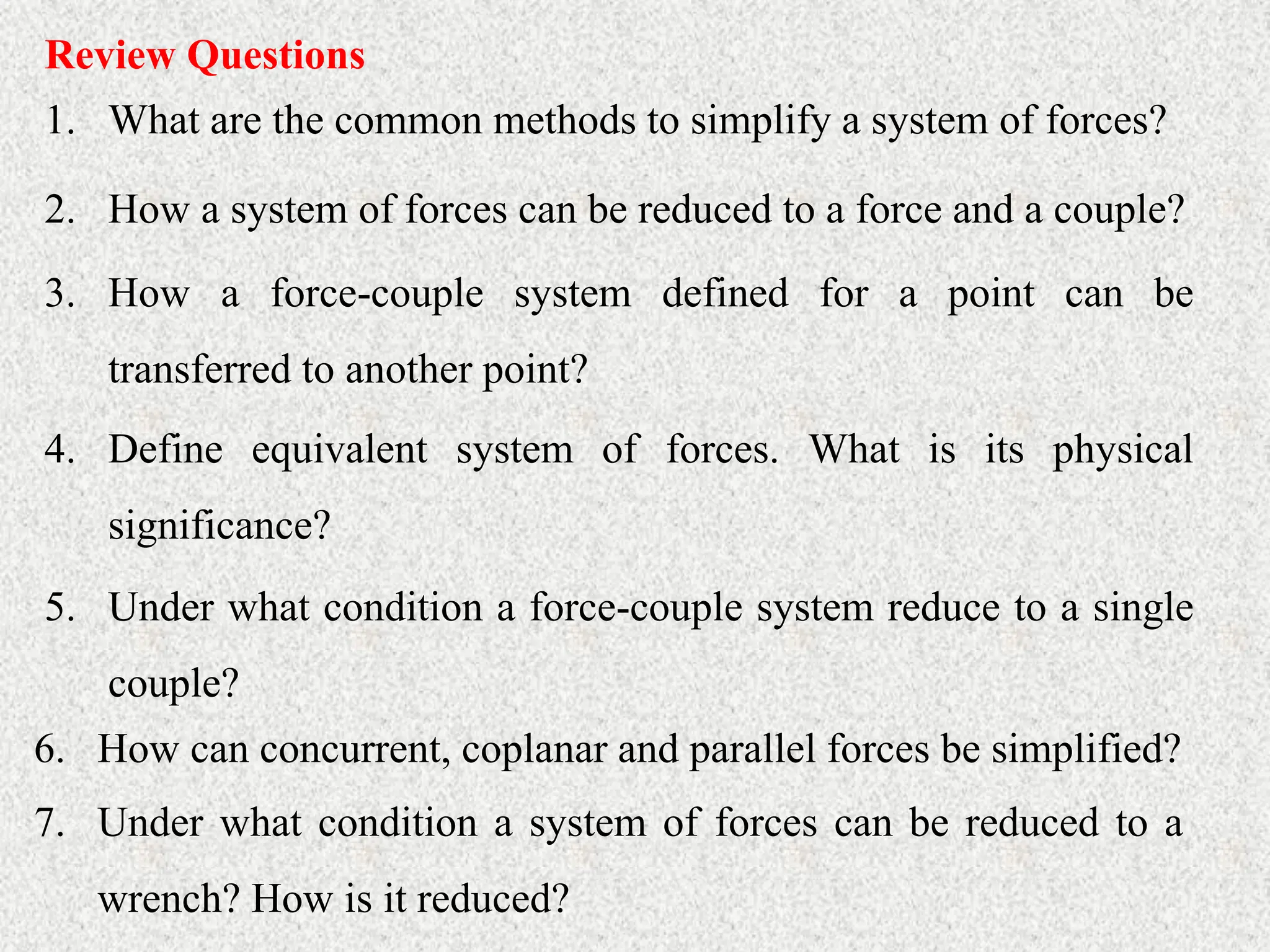 Review Questions
1. What are the common methods to simplify a system of forces?
2. How a system of forces can be reduced to a force and a couple?
3. How a force-couple system defined for a point can be
transferred to another point?
4. Define equivalent system of forces. What is its physical
significance?
5. Under what condition a force-couple system reduce to a single
couple?
6. How can concurrent, coplanar and parallel forces be simplified?
7. Under what condition a system of forces can be reduced to a
wrench? How is it reduced?
 