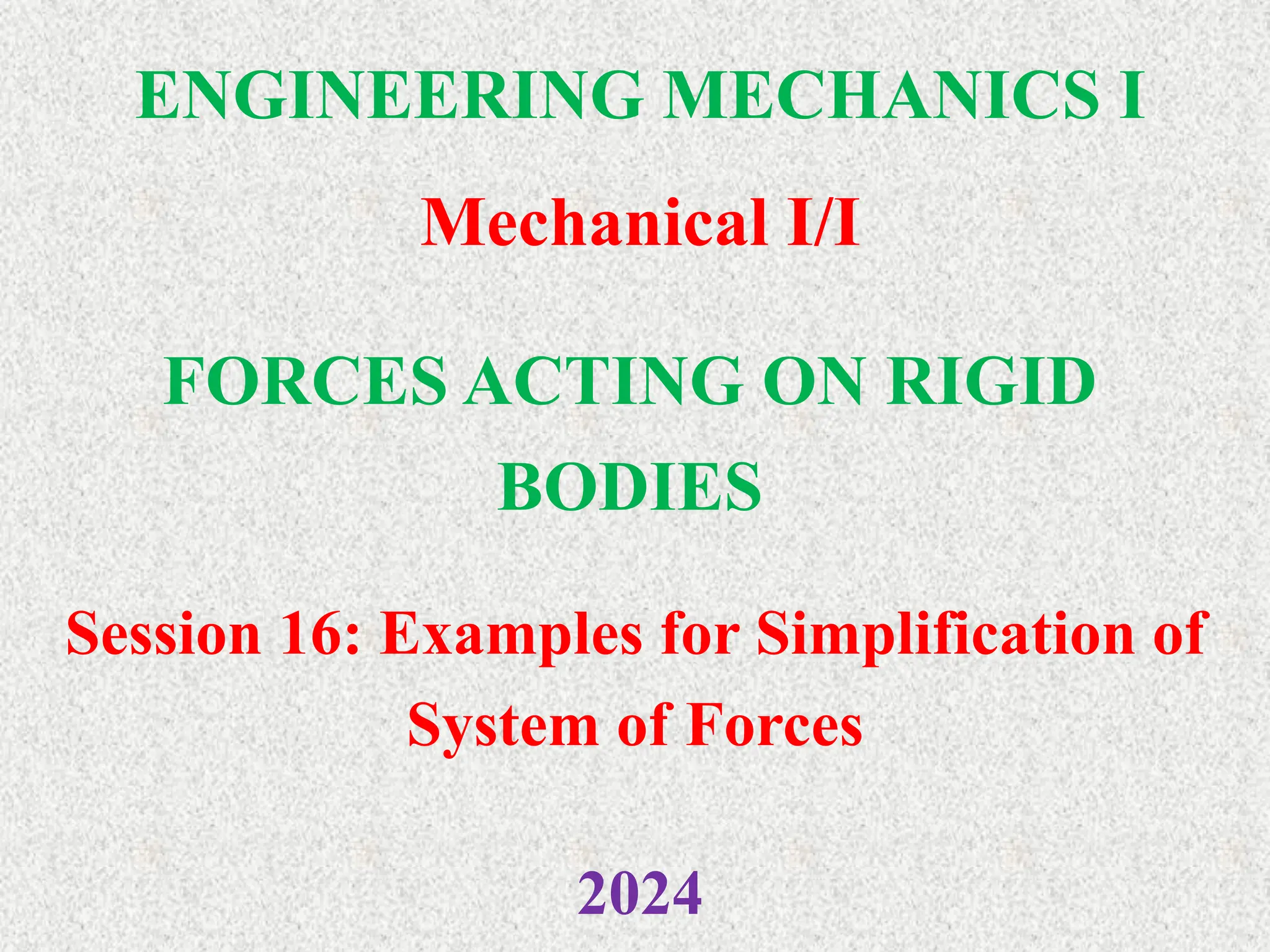 ENGINEERING MECHANICS I
Mechanical I/I
2024
FORCES ACTING ON RIGID
BODIES
Session 16: Examples for Simplification of
System of Forces
 
