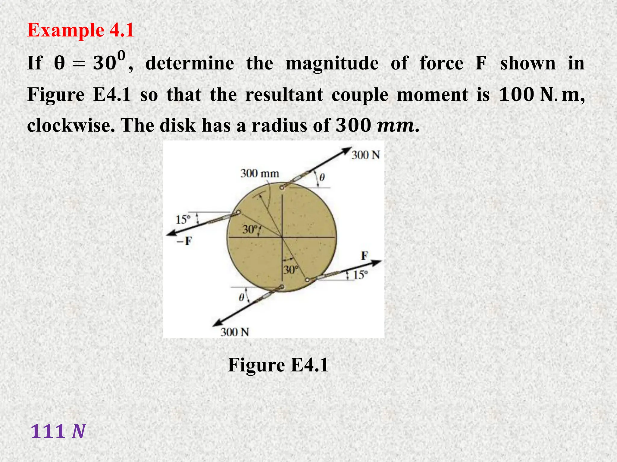 Example 4.1
If 𝛉 = 𝟑𝟎𝟎
, determine the magnitude of force 𝐅 shown in
Figure E4.1 so that the resultant couple moment is 𝟏𝟎𝟎 𝐍. 𝐦,
clockwise. The disk has a radius of 𝟑𝟎𝟎 𝒎𝒎.
Figure E4.1
𝟏𝟏𝟏 𝑵
 
