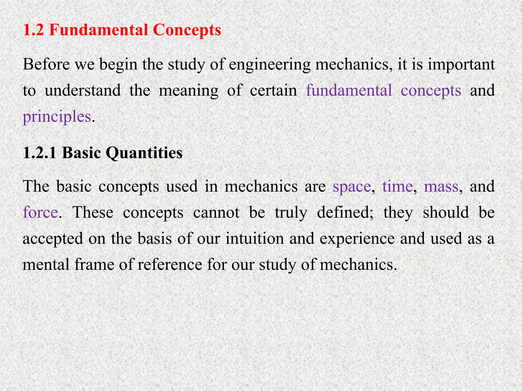 1.2 Fundamental Concepts
Before we begin the study of engineering mechanics, it is important
to understand the meaning of certain fundamental concepts and
principles.
1.2.1 Basic Quantities
The basic concepts used in mechanics are space, time, mass, and
force. These concepts cannot be truly defined; they should be
accepted on the basis of our intuition and experience and used as a
mental frame of reference for our study of mechanics.
 