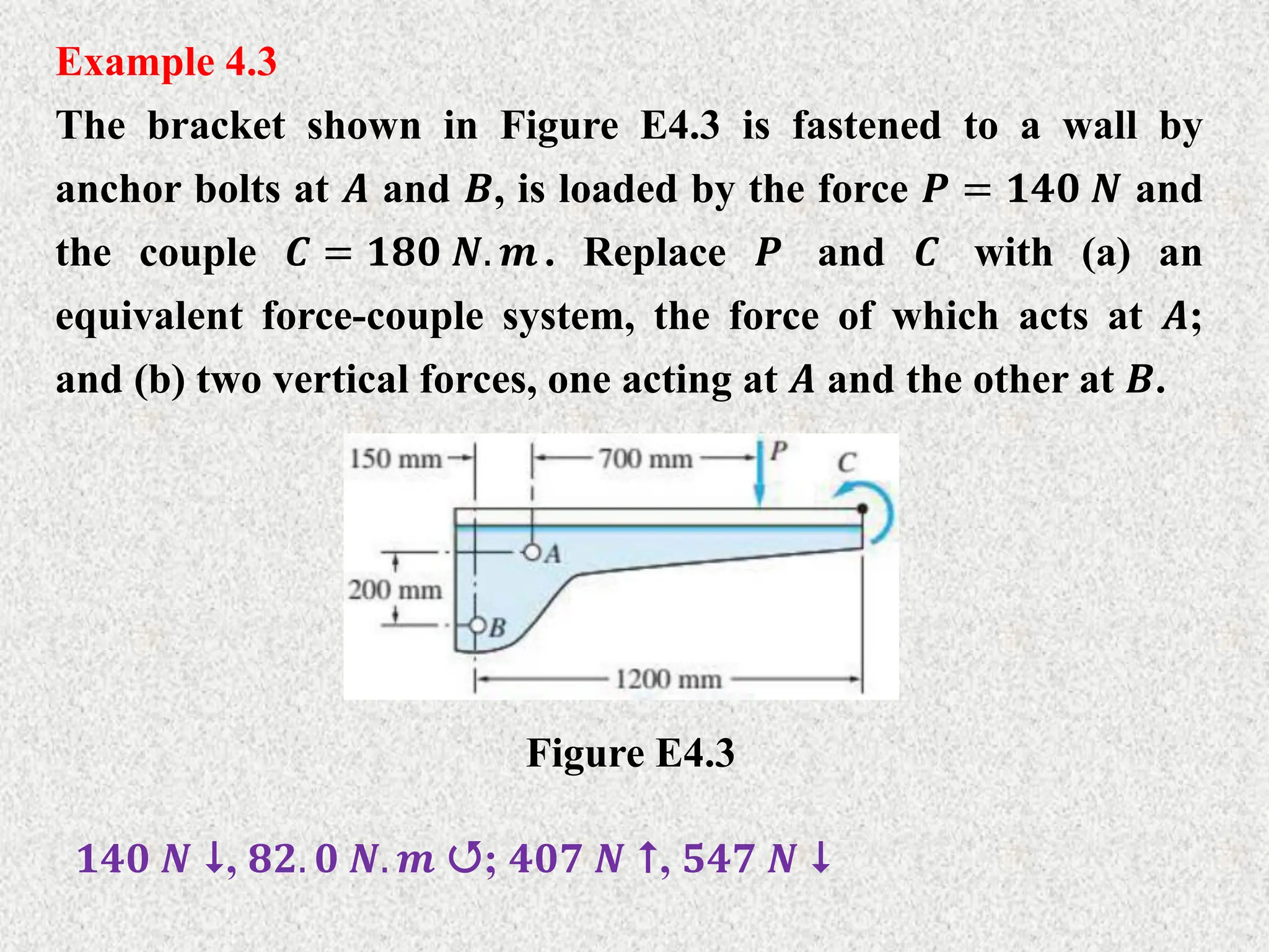Example 4.3
The bracket shown in Figure E4.3 is fastened to a wall by
anchor bolts at 𝑨 and 𝑩, is loaded by the force 𝑷 = 𝟏𝟒𝟎 𝑵 and
the couple 𝑪 = 𝟏𝟖𝟎 𝑵. 𝒎 . Replace 𝑷 and 𝑪 with (a) an
equivalent force-couple system, the force of which acts at 𝑨;
and (b) two vertical forces, one acting at 𝑨 and the other at 𝑩.
Figure E4.3
𝟏𝟒𝟎 𝑵 , 𝟖𝟐. 𝟎 𝑵. 𝒎 ; 𝟒𝟎𝟕 𝑵 , 𝟓𝟒𝟕 𝑵 
 