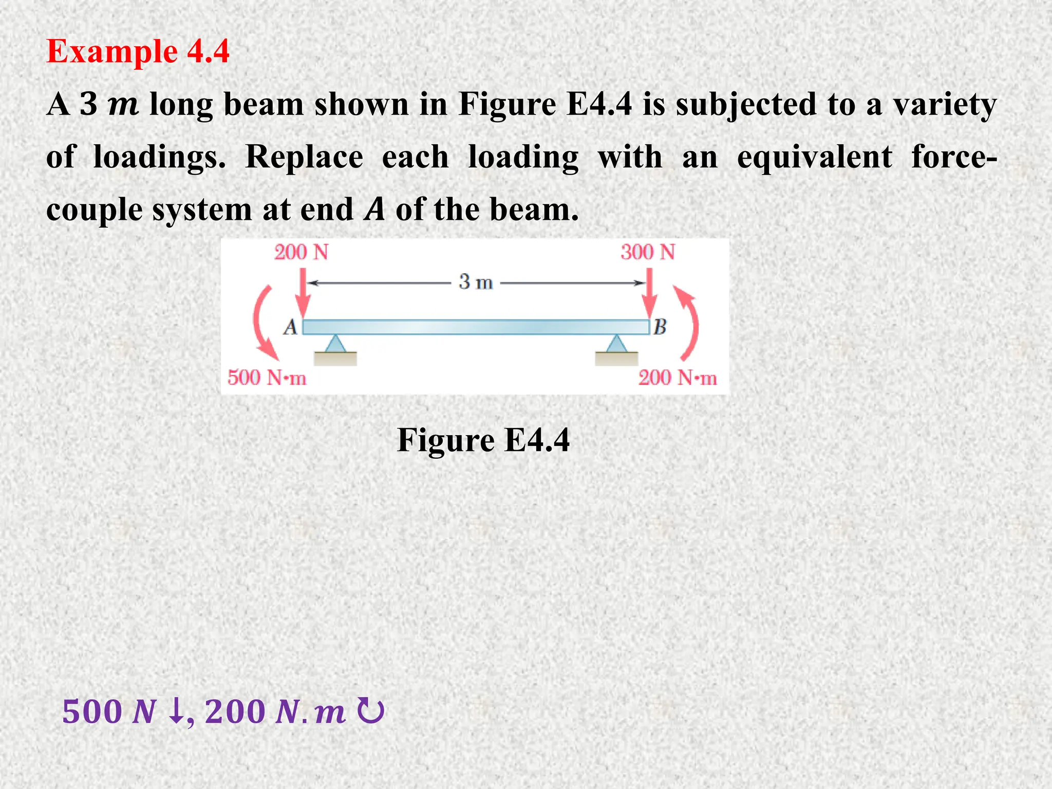 Example 4.4
A 𝟑 𝒎 long beam shown in Figure E4.4 is subjected to a variety
of loadings. Replace each loading with an equivalent force-
couple system at end 𝑨 of the beam.
Figure E4.4
𝟓𝟎𝟎 𝑵 , 𝟐𝟎𝟎 𝑵. 𝒎 
 