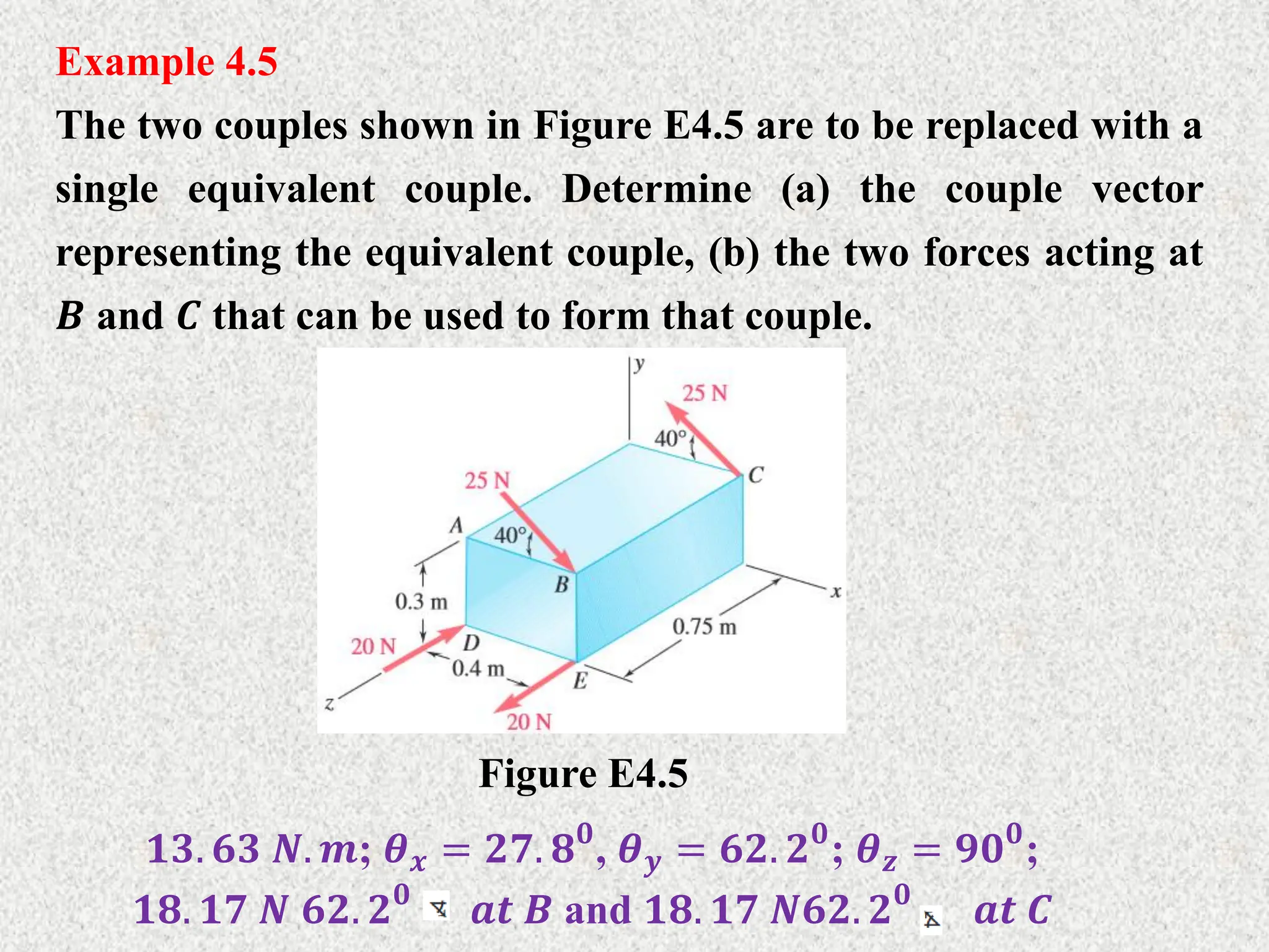 Example 4.5
The two couples shown in Figure E4.5 are to be replaced with a
single equivalent couple. Determine (a) the couple vector
representing the equivalent couple, (b) the two forces acting at
𝑩 and 𝑪 that can be used to form that couple.
Figure E4.5
𝟏𝟑. 𝟔𝟑 𝑵. 𝒎; 𝜽𝒙 = 𝟐𝟕. 𝟖𝟎
, 𝜽𝒚 = 𝟔𝟐. 𝟐𝟎
; 𝜽𝒛 = 𝟗𝟎𝟎
;
𝟏𝟖. 𝟏𝟕 𝑵 𝟔𝟐. 𝟐𝟎
𝒂𝒕 𝑩 and 𝟏𝟖. 𝟏𝟕 𝑵𝟔𝟐. 𝟐𝟎
𝒂𝒕 𝑪
 