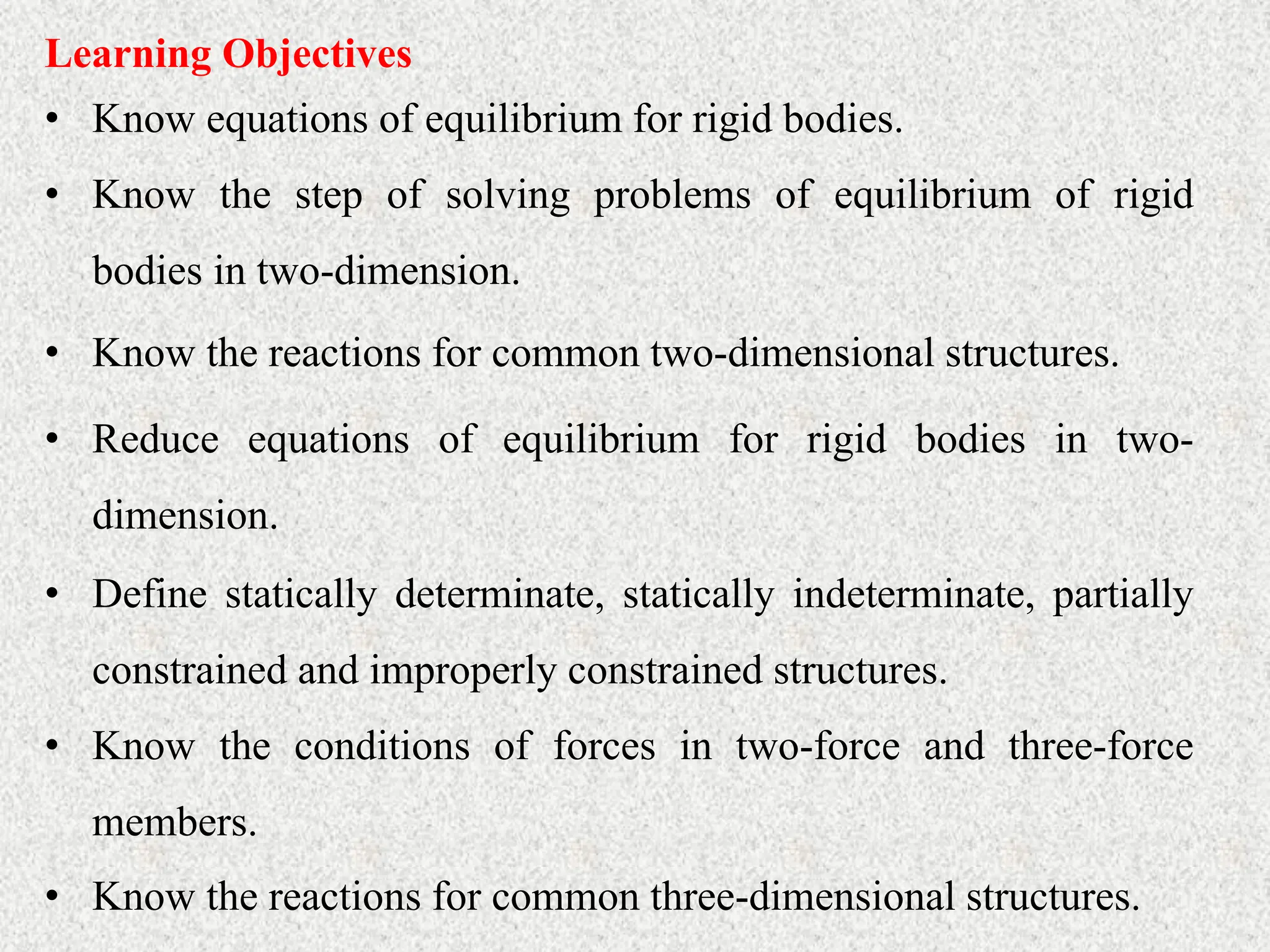 • Know equations of equilibrium for rigid bodies.
Learning Objectives
• Know the step of solving problems of equilibrium of rigid
bodies in two-dimension.
• Know the reactions for common two-dimensional structures.
• Reduce equations of equilibrium for rigid bodies in two-
dimension.
• Define statically determinate, statically indeterminate, partially
constrained and improperly constrained structures.
• Know the conditions of forces in two-force and three-force
members.
• Know the reactions for common three-dimensional structures.
 