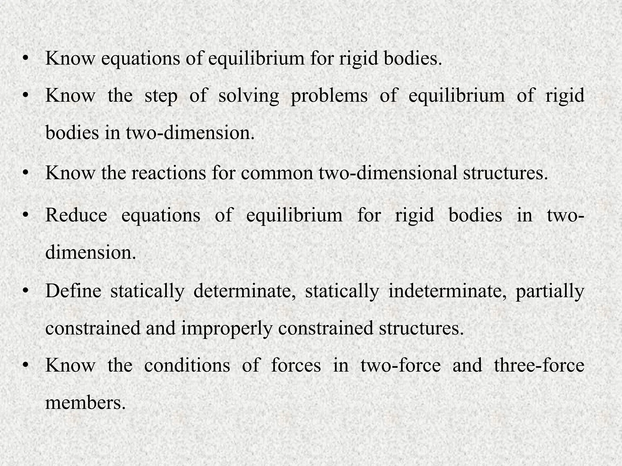 • Know equations of equilibrium for rigid bodies.
• Know the step of solving problems of equilibrium of rigid
bodies in two-dimension.
• Know the reactions for common two-dimensional structures.
• Reduce equations of equilibrium for rigid bodies in two-
dimension.
• Define statically determinate, statically indeterminate, partially
constrained and improperly constrained structures.
• Know the conditions of forces in two-force and three-force
members.
 