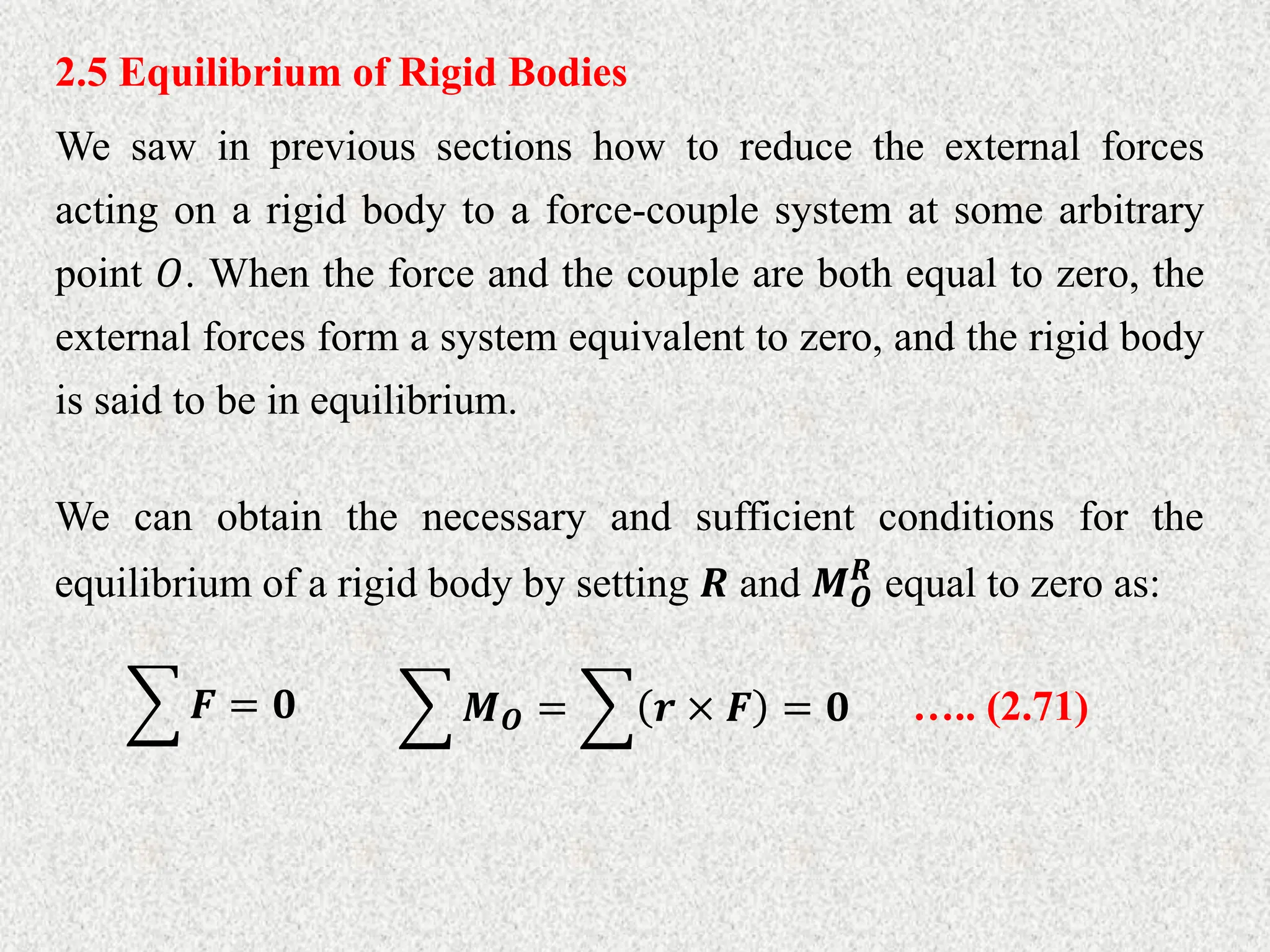 2.5 Equilibrium of Rigid Bodies
We saw in previous sections how to reduce the external forces
acting on a rigid body to a force-couple system at some arbitrary
point 𝑂. When the force and the couple are both equal to zero, the
external forces form a system equivalent to zero, and the rigid body
is said to be in equilibrium.
We can obtain the necessary and sufficient conditions for the
equilibrium of a rigid body by setting 𝑹 and 𝑴𝑶
𝑹
equal to zero as:
𝑭 = 𝟎 𝑴𝑶 = 𝒓 × 𝑭 = 𝟎 ….. (2.71)
 