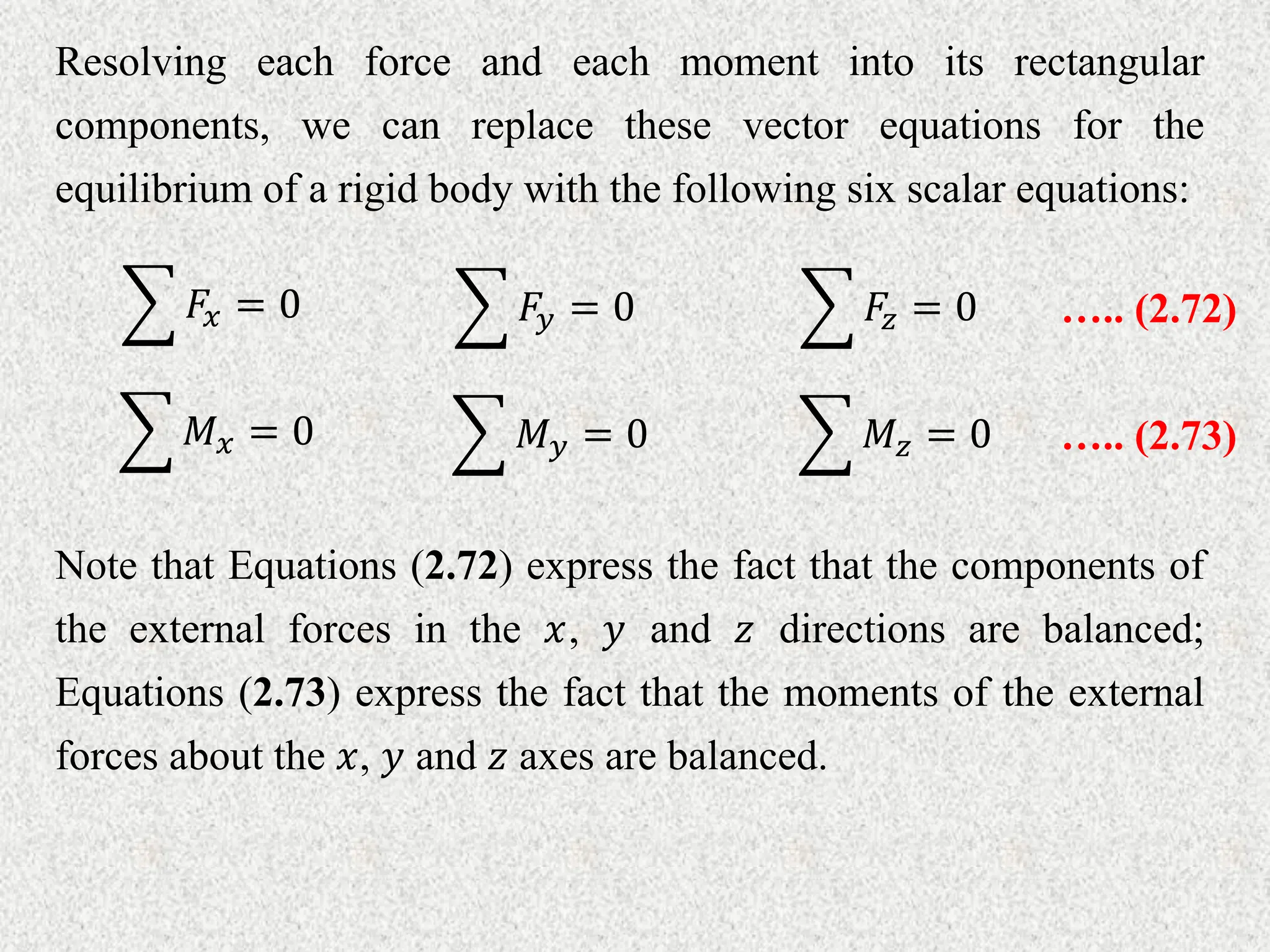 Resolving each force and each moment into its rectangular
components, we can replace these vector equations for the
equilibrium of a rigid body with the following six scalar equations:
𝐹𝑥 = 0 𝐹𝑦 = 0 𝐹𝑧 = 0 ….. (2.72)
𝑀𝑥 = 0 𝑀𝑦 = 0 𝑀𝑧 = 0 ….. (2.73)
Note that Equations (2.72) express the fact that the components of
the external forces in the 𝑥, 𝑦 and 𝑧 directions are balanced;
Equations (2.73) express the fact that the moments of the external
forces about the 𝑥, 𝑦 and 𝑧 axes are balanced.
 