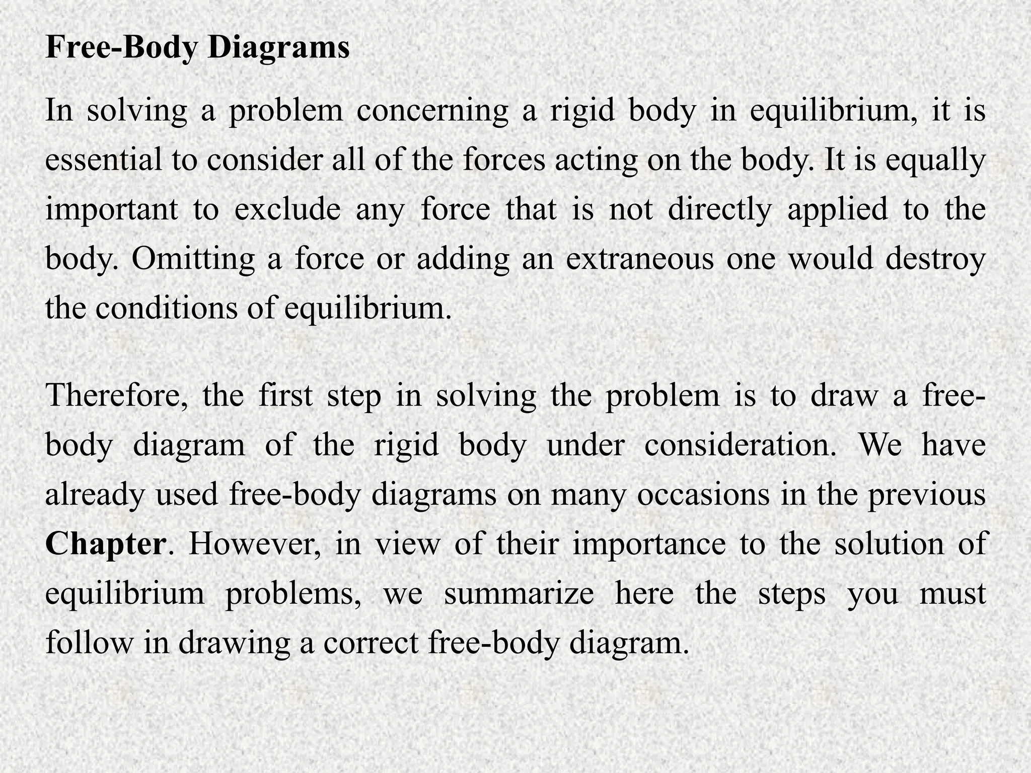 Free-Body Diagrams
In solving a problem concerning a rigid body in equilibrium, it is
essential to consider all of the forces acting on the body. It is equally
important to exclude any force that is not directly applied to the
body. Omitting a force or adding an extraneous one would destroy
the conditions of equilibrium.
Therefore, the first step in solving the problem is to draw a free-
body diagram of the rigid body under consideration. We have
already used free-body diagrams on many occasions in the previous
Chapter. However, in view of their importance to the solution of
equilibrium problems, we summarize here the steps you must
follow in drawing a correct free-body diagram.
 