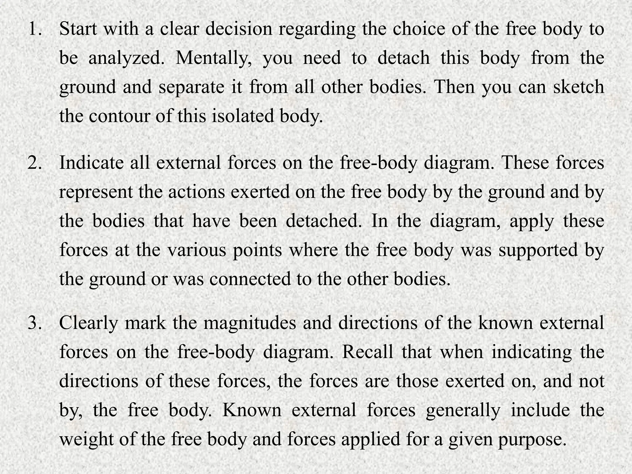 1. Start with a clear decision regarding the choice of the free body to
be analyzed. Mentally, you need to detach this body from the
ground and separate it from all other bodies. Then you can sketch
the contour of this isolated body.
2. Indicate all external forces on the free-body diagram. These forces
represent the actions exerted on the free body by the ground and by
the bodies that have been detached. In the diagram, apply these
forces at the various points where the free body was supported by
the ground or was connected to the other bodies.
3. Clearly mark the magnitudes and directions of the known external
forces on the free-body diagram. Recall that when indicating the
directions of these forces, the forces are those exerted on, and not
by, the free body. Known external forces generally include the
weight of the free body and forces applied for a given purpose.
 