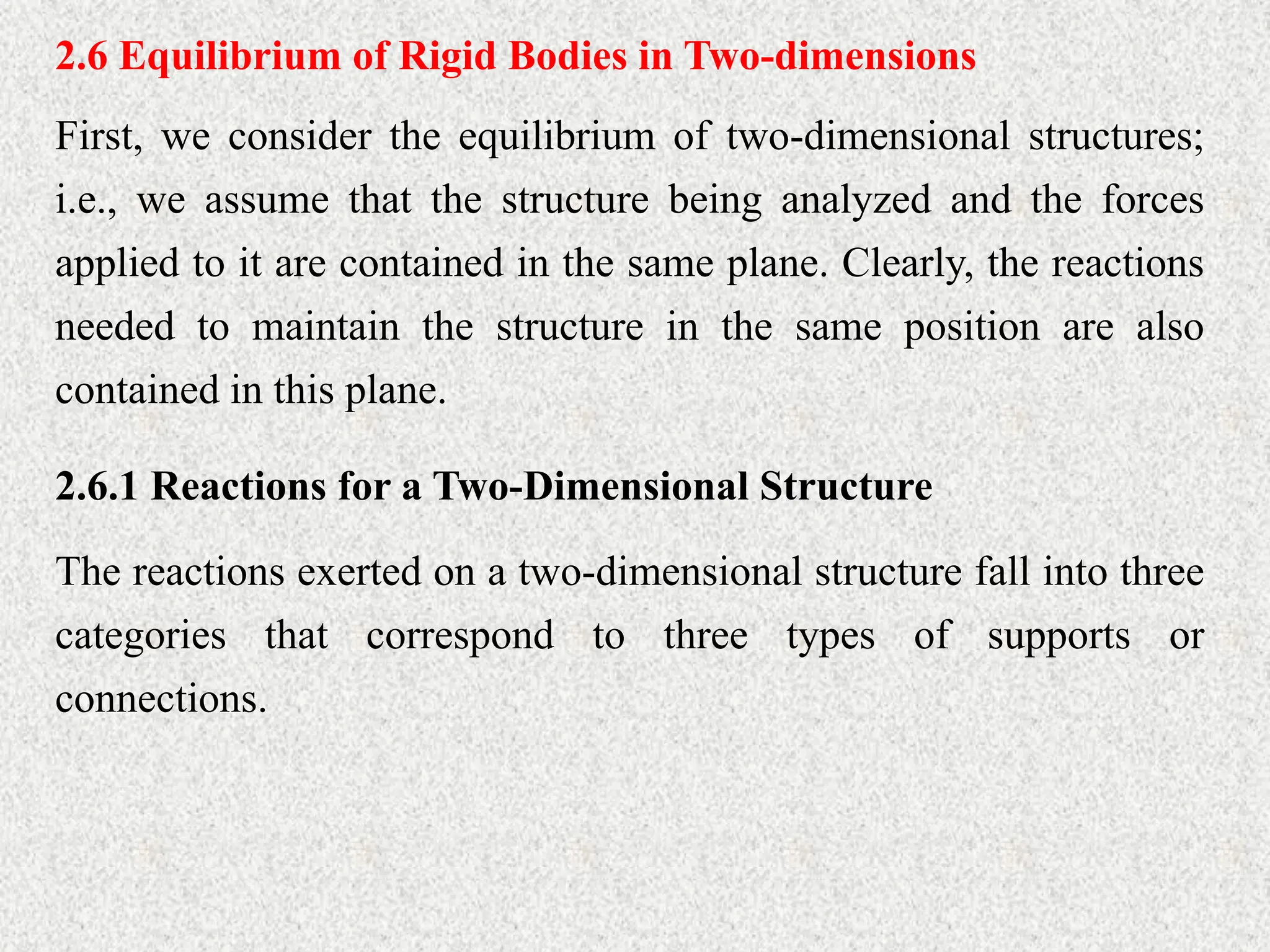 2.6 Equilibrium of Rigid Bodies in Two-dimensions
First, we consider the equilibrium of two-dimensional structures;
i.e., we assume that the structure being analyzed and the forces
applied to it are contained in the same plane. Clearly, the reactions
needed to maintain the structure in the same position are also
contained in this plane.
2.6.1 Reactions for a Two-Dimensional Structure
The reactions exerted on a two-dimensional structure fall into three
categories that correspond to three types of supports or
connections.
 