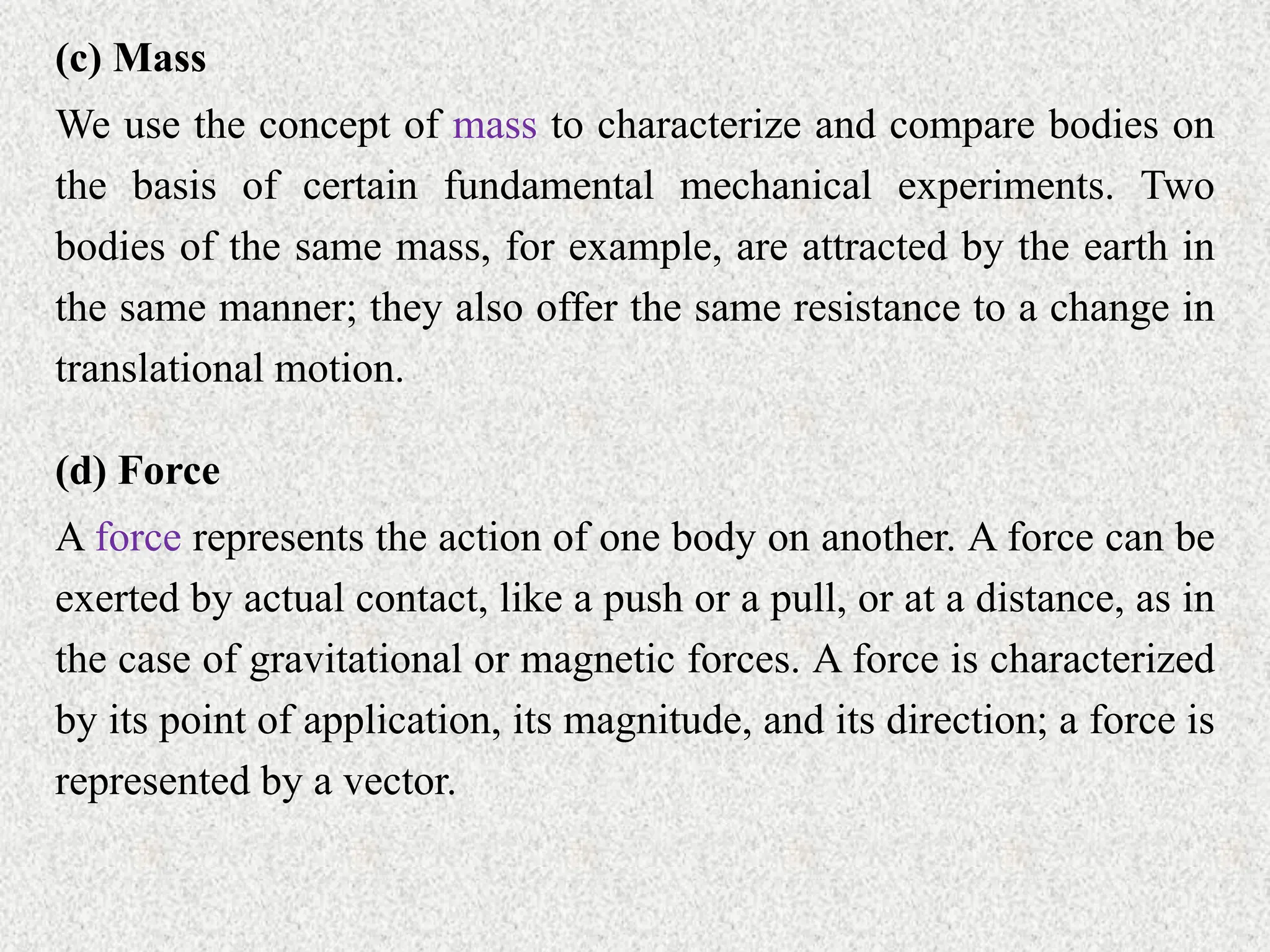 (c) Mass
We use the concept of mass to characterize and compare bodies on
the basis of certain fundamental mechanical experiments. Two
bodies of the same mass, for example, are attracted by the earth in
the same manner; they also offer the same resistance to a change in
translational motion.
(d) Force
A force represents the action of one body on another. A force can be
exerted by actual contact, like a push or a pull, or at a distance, as in
the case of gravitational or magnetic forces. A force is characterized
by its point of application, its magnitude, and its direction; a force is
represented by a vector.
 
