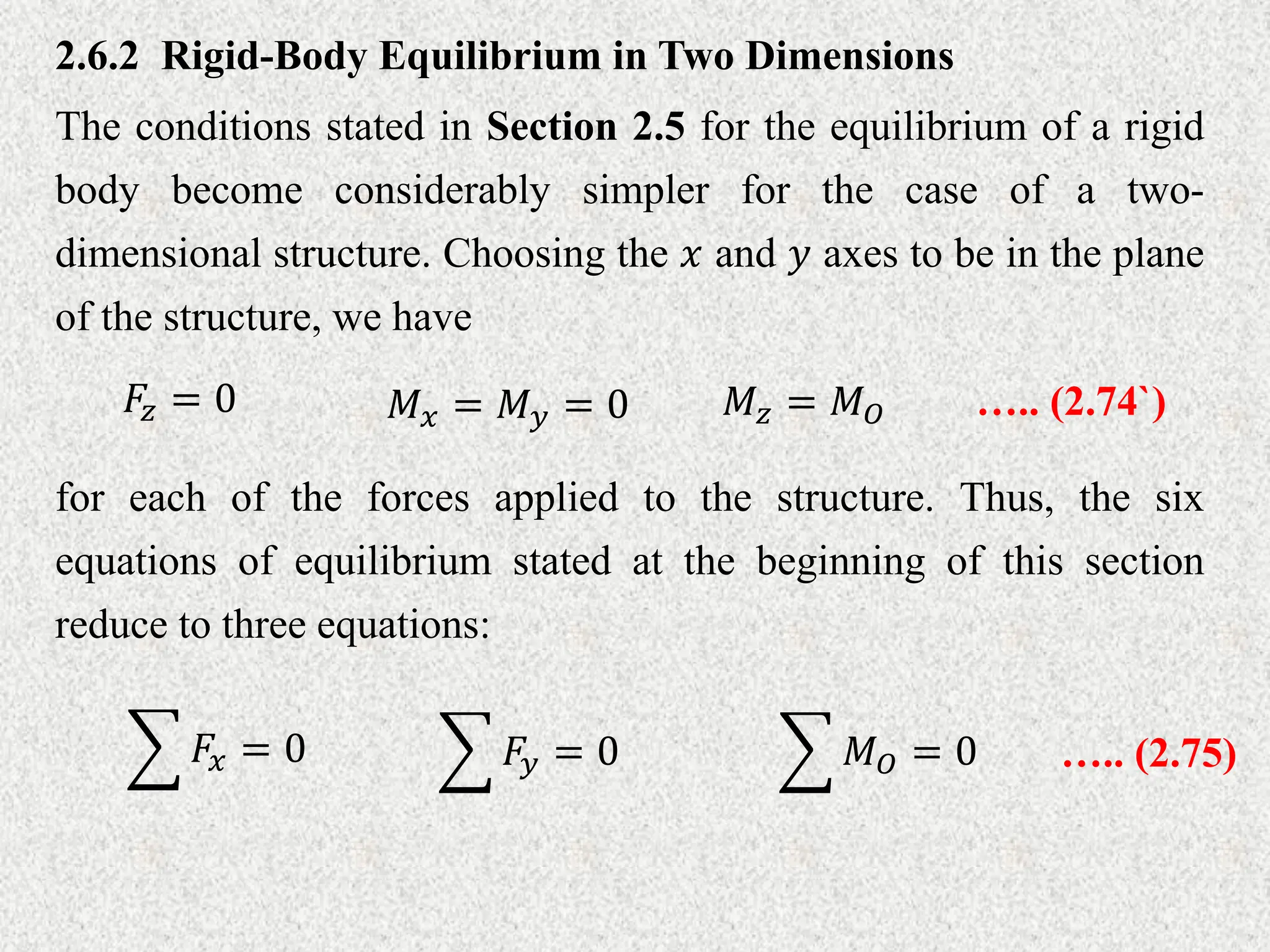 2.6.2 Rigid-Body Equilibrium in Two Dimensions
The conditions stated in Section 2.5 for the equilibrium of a rigid
body become considerably simpler for the case of a two-
dimensional structure. Choosing the 𝑥 and 𝑦 axes to be in the plane
of the structure, we have
𝐹𝑧 = 0 𝑀𝑥 = 𝑀𝑦 = 0 𝑀𝑧 = 𝑀𝑂 ….. (2.74`)
for each of the forces applied to the structure. Thus, the six
equations of equilibrium stated at the beginning of this section
reduce to three equations:
𝐹𝑥 = 0 𝐹𝑦 = 0 𝑀𝑂 = 0 ….. (2.75)
 