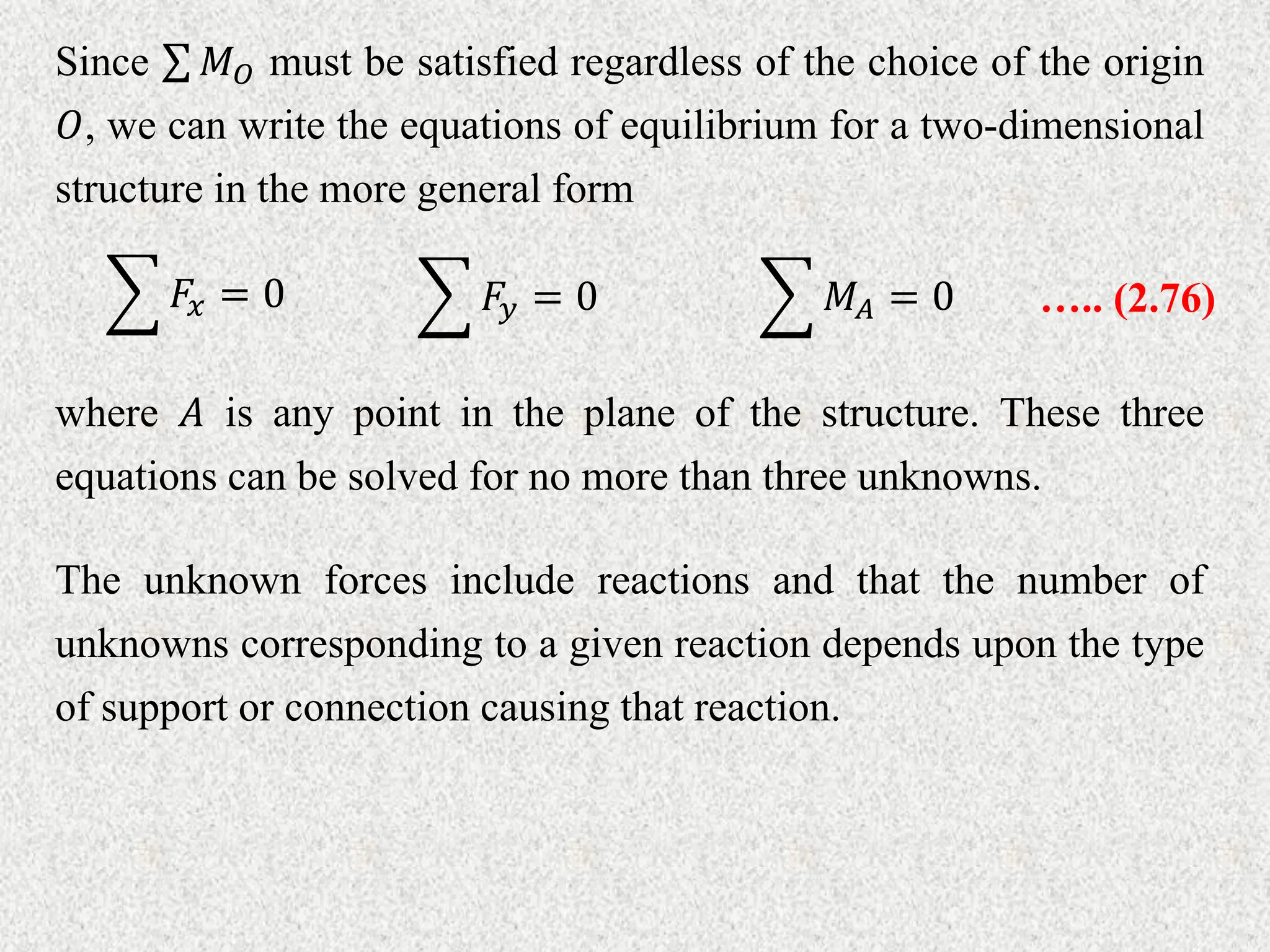 Since 𝑀𝑂 must be satisfied regardless of the choice of the origin
𝑂, we can write the equations of equilibrium for a two-dimensional
structure in the more general form
𝐹𝑥 = 0 𝐹𝑦 = 0 𝑀𝐴 = 0 ….. (2.76)
where 𝐴 is any point in the plane of the structure. These three
equations can be solved for no more than three unknowns.
The unknown forces include reactions and that the number of
unknowns corresponding to a given reaction depends upon the type
of support or connection causing that reaction.
 