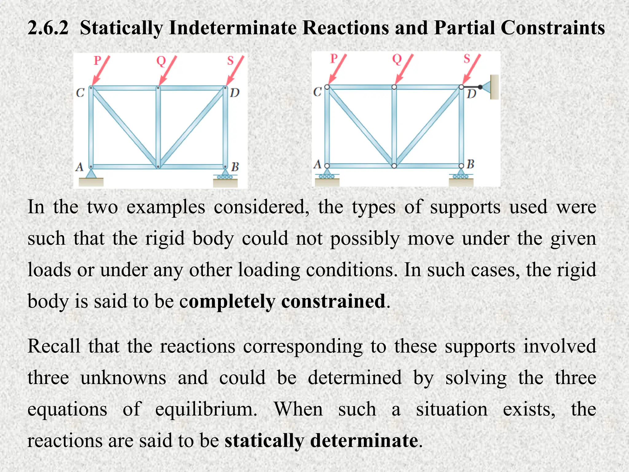 2.6.2 Statically Indeterminate Reactions and Partial Constraints
In the two examples considered, the types of supports used were
such that the rigid body could not possibly move under the given
loads or under any other loading conditions. In such cases, the rigid
body is said to be completely constrained.
Recall that the reactions corresponding to these supports involved
three unknowns and could be determined by solving the three
equations of equilibrium. When such a situation exists, the
reactions are said to be statically determinate.
 