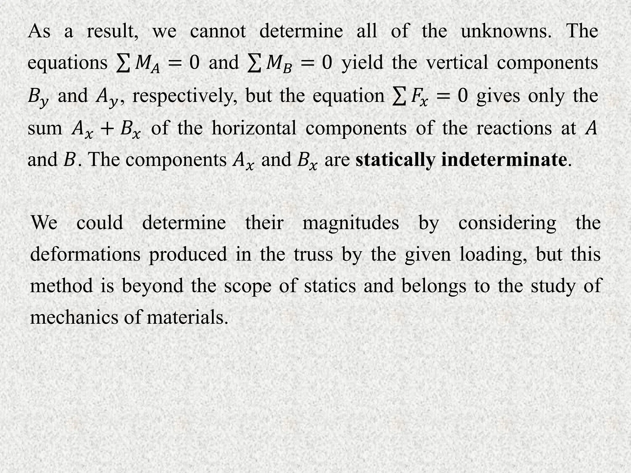 As a result, we cannot determine all of the unknowns. The
equations 𝑀𝐴 = 0 and 𝑀𝐵 = 0 yield the vertical components
𝐵𝑦 and 𝐴𝑦, respectively, but the equation 𝐹𝑥 = 0 gives only the
sum 𝐴𝑥 + 𝐵𝑥 of the horizontal components of the reactions at 𝐴
and 𝐵. The components 𝐴𝑥 and 𝐵𝑥 are statically indeterminate.
We could determine their magnitudes by considering the
deformations produced in the truss by the given loading, but this
method is beyond the scope of statics and belongs to the study of
mechanics of materials.
 