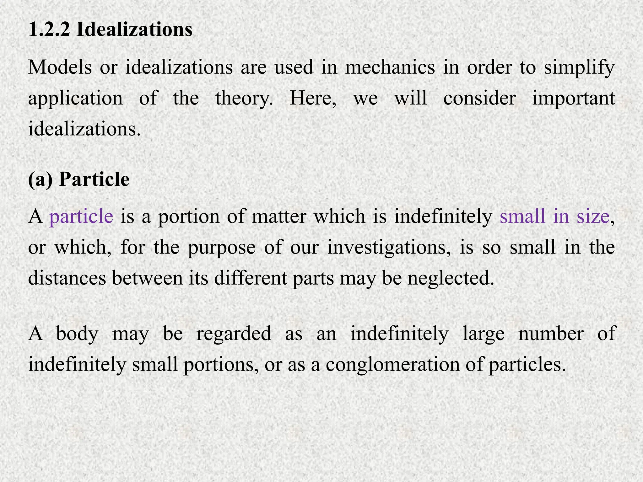 1.2.2 Idealizations
Models or idealizations are used in mechanics in order to simplify
application of the theory. Here, we will consider important
idealizations.
(a) Particle
A particle is a portion of matter which is indefinitely small in size,
or which, for the purpose of our investigations, is so small in the
distances between its different parts may be neglected.
A body may be regarded as an indefinitely large number of
indefinitely small portions, or as a conglomeration of particles.
 