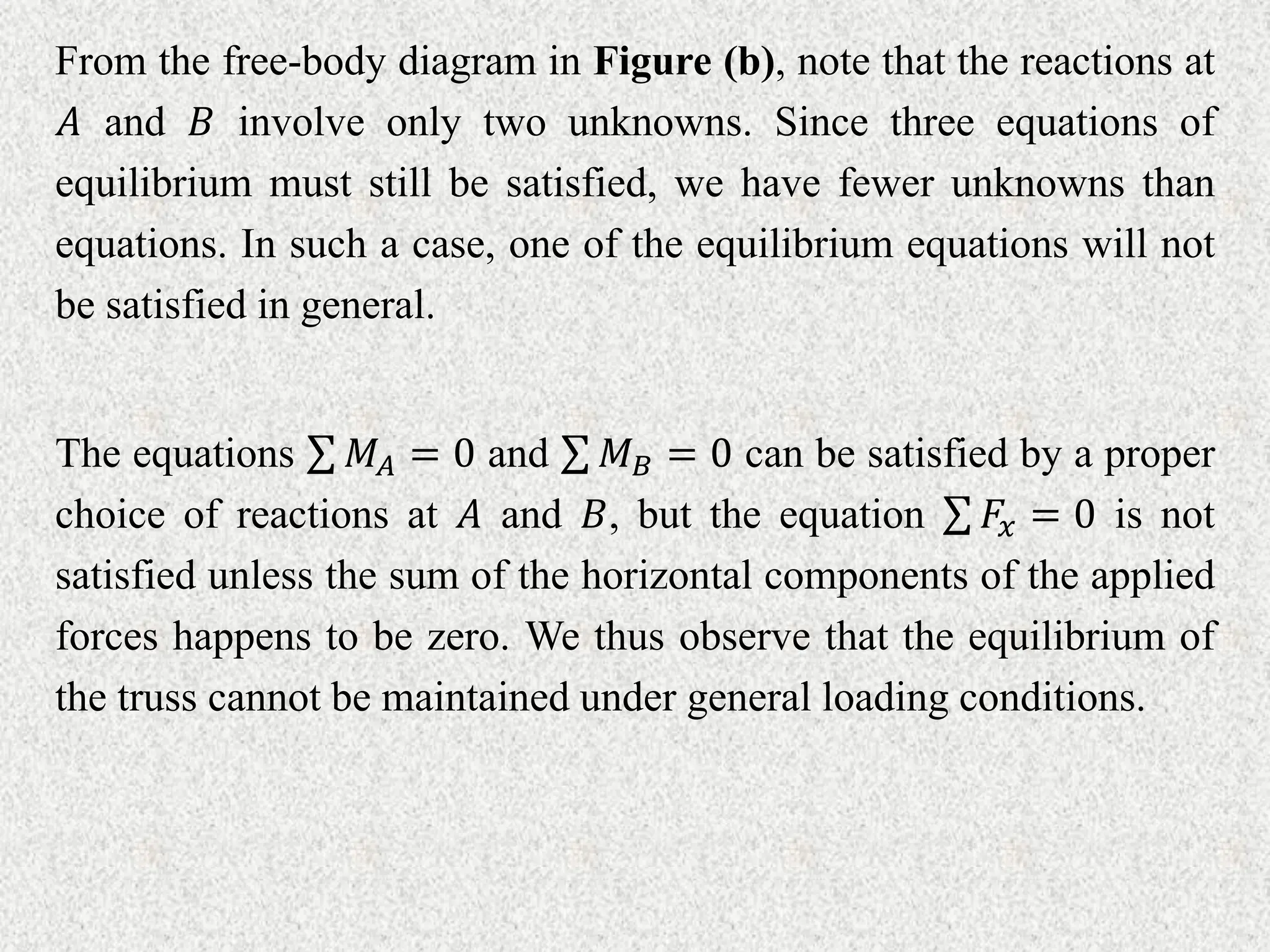 From the free-body diagram in Figure (b), note that the reactions at
𝐴 and 𝐵 involve only two unknowns. Since three equations of
equilibrium must still be satisfied, we have fewer unknowns than
equations. In such a case, one of the equilibrium equations will not
be satisfied in general.
The equations 𝑀𝐴 = 0 and 𝑀𝐵 = 0 can be satisfied by a proper
choice of reactions at 𝐴 and 𝐵, but the equation 𝐹𝑥 = 0 is not
satisfied unless the sum of the horizontal components of the applied
forces happens to be zero. We thus observe that the equilibrium of
the truss cannot be maintained under general loading conditions.
 