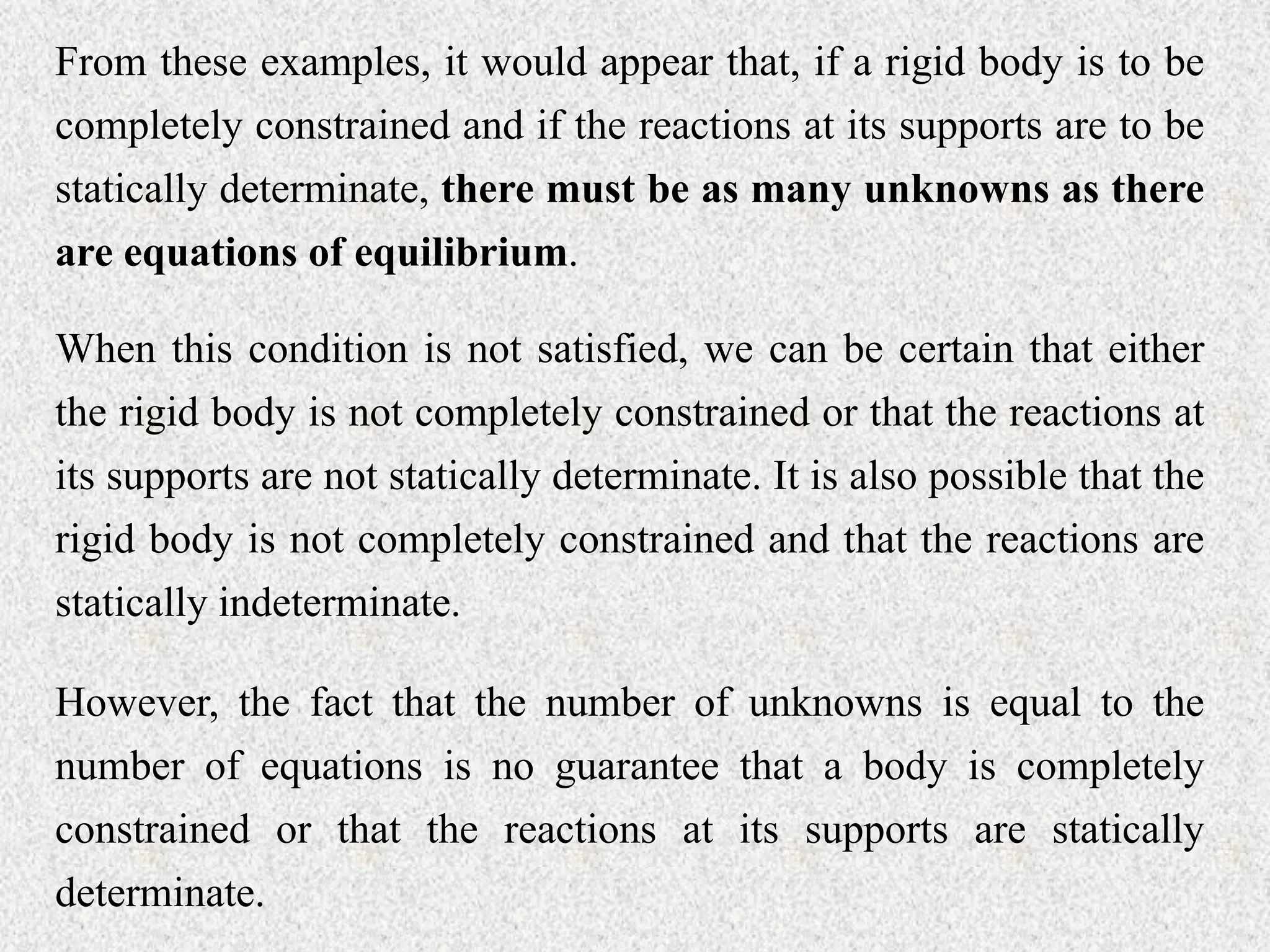 From these examples, it would appear that, if a rigid body is to be
completely constrained and if the reactions at its supports are to be
statically determinate, there must be as many unknowns as there
are equations of equilibrium.
When this condition is not satisfied, we can be certain that either
the rigid body is not completely constrained or that the reactions at
its supports are not statically determinate. It is also possible that the
rigid body is not completely constrained and that the reactions are
statically indeterminate.
However, the fact that the number of unknowns is equal to the
number of equations is no guarantee that a body is completely
constrained or that the reactions at its supports are statically
determinate.
 