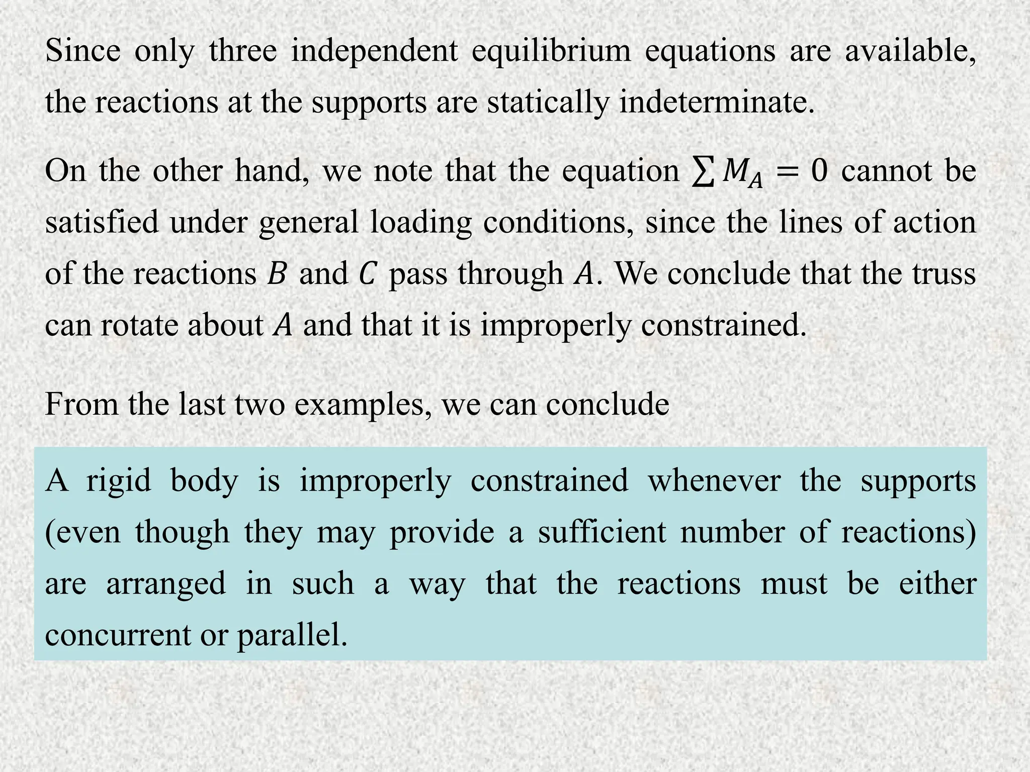 Since only three independent equilibrium equations are available,
the reactions at the supports are statically indeterminate.
On the other hand, we note that the equation 𝑀𝐴 = 0 cannot be
satisfied under general loading conditions, since the lines of action
of the reactions 𝐵 and 𝐶 pass through 𝐴. We conclude that the truss
can rotate about 𝐴 and that it is improperly constrained.
From the last two examples, we can conclude
A rigid body is improperly constrained whenever the supports
(even though they may provide a sufficient number of reactions)
are arranged in such a way that the reactions must be either
concurrent or parallel.
 
