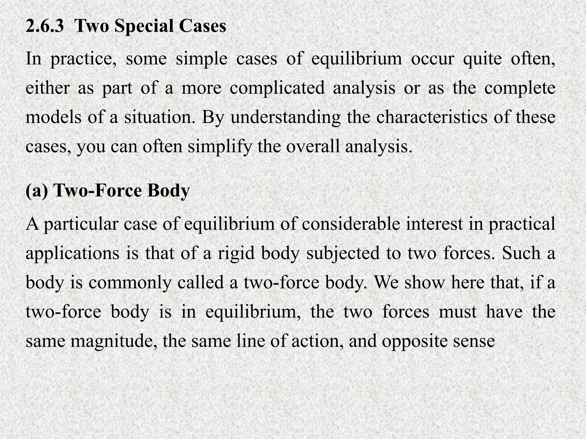 2.6.3 Two Special Cases
In practice, some simple cases of equilibrium occur quite often,
either as part of a more complicated analysis or as the complete
models of a situation. By understanding the characteristics of these
cases, you can often simplify the overall analysis.
(a) Two-Force Body
A particular case of equilibrium of considerable interest in practical
applications is that of a rigid body subjected to two forces. Such a
body is commonly called a two-force body. We show here that, if a
two-force body is in equilibrium, the two forces must have the
same magnitude, the same line of action, and opposite sense
 