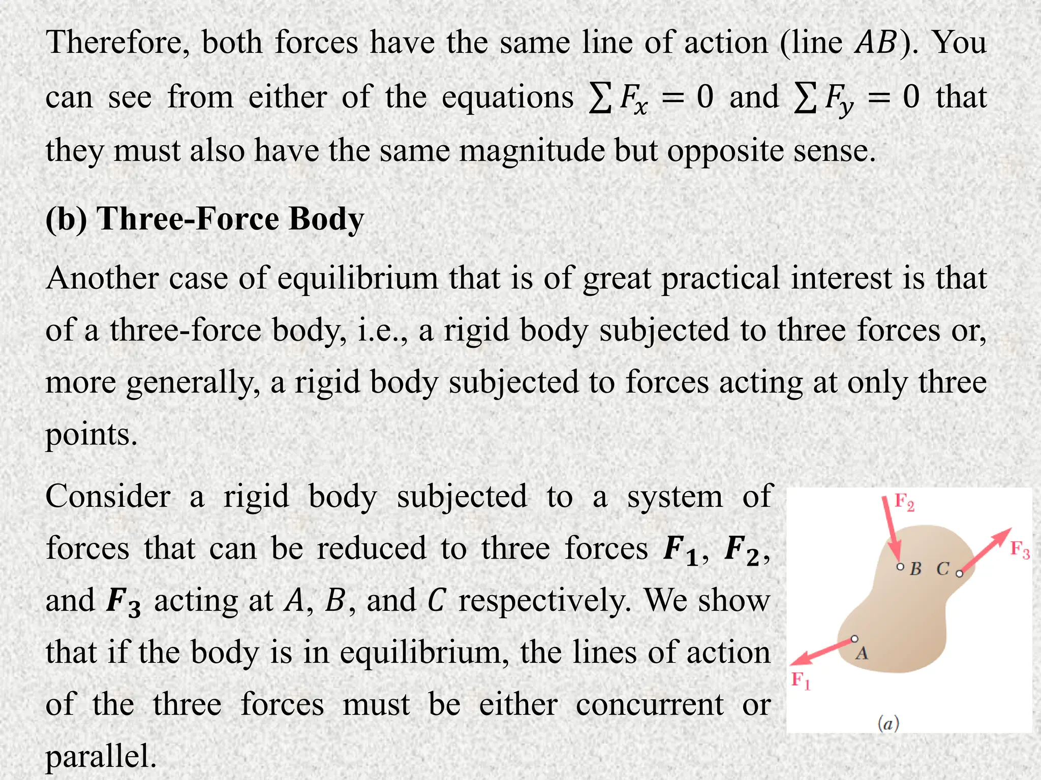 (b) Three-Force Body
Another case of equilibrium that is of great practical interest is that
of a three-force body, i.e., a rigid body subjected to three forces or,
more generally, a rigid body subjected to forces acting at only three
points.
Therefore, both forces have the same line of action (line 𝐴𝐵). You
can see from either of the equations 𝐹𝑥 = 0 and 𝐹𝑦 = 0 that
they must also have the same magnitude but opposite sense.
Consider a rigid body subjected to a system of
forces that can be reduced to three forces 𝑭𝟏, 𝑭𝟐,
and 𝑭𝟑 acting at 𝐴, 𝐵, and 𝐶 respectively. We show
that if the body is in equilibrium, the lines of action
of the three forces must be either concurrent or
parallel.
 