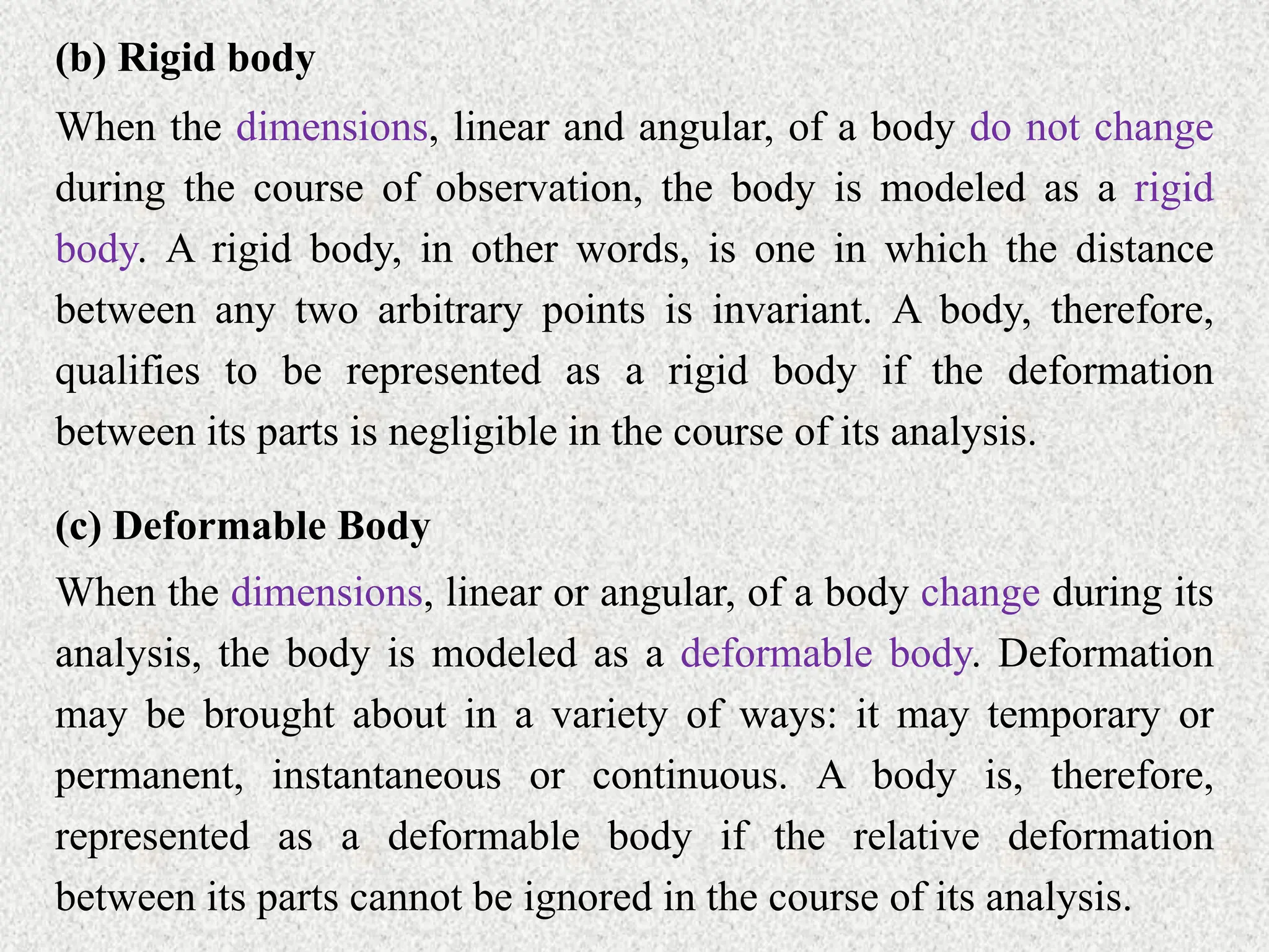 (b) Rigid body
When the dimensions, linear and angular, of a body do not change
during the course of observation, the body is modeled as a rigid
body. A rigid body, in other words, is one in which the distance
between any two arbitrary points is invariant. A body, therefore,
qualifies to be represented as a rigid body if the deformation
between its parts is negligible in the course of its analysis.
(c) Deformable Body
When the dimensions, linear or angular, of a body change during its
analysis, the body is modeled as a deformable body. Deformation
may be brought about in a variety of ways: it may temporary or
permanent, instantaneous or continuous. A body is, therefore,
represented as a deformable body if the relative deformation
between its parts cannot be ignored in the course of its analysis.
 