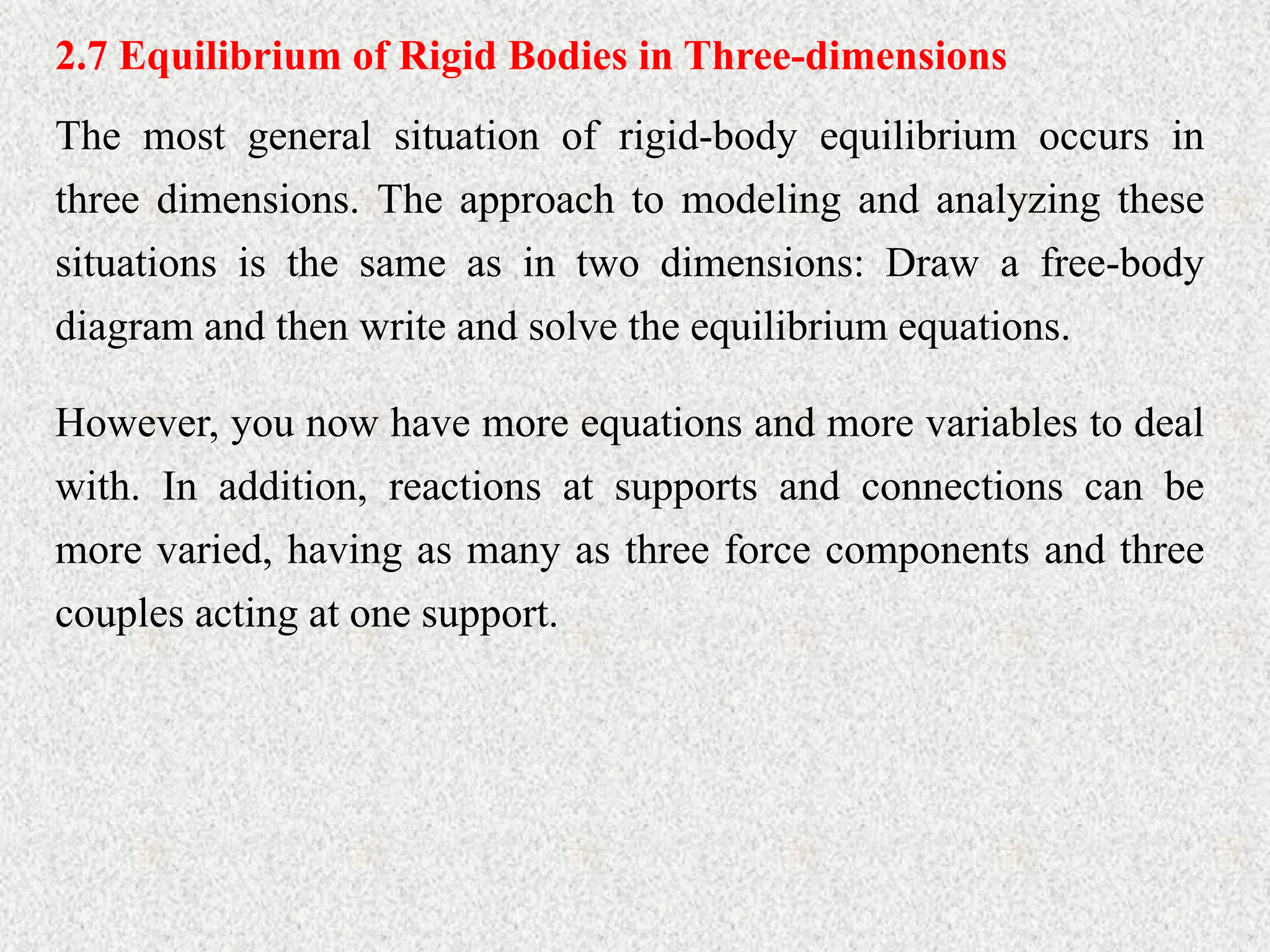 2.7 Equilibrium of Rigid Bodies in Three-dimensions
The most general situation of rigid-body equilibrium occurs in
three dimensions. The approach to modeling and analyzing these
situations is the same as in two dimensions: Draw a free-body
diagram and then write and solve the equilibrium equations.
However, you now have more equations and more variables to deal
with. In addition, reactions at supports and connections can be
more varied, having as many as three force components and three
couples acting at one support.
 