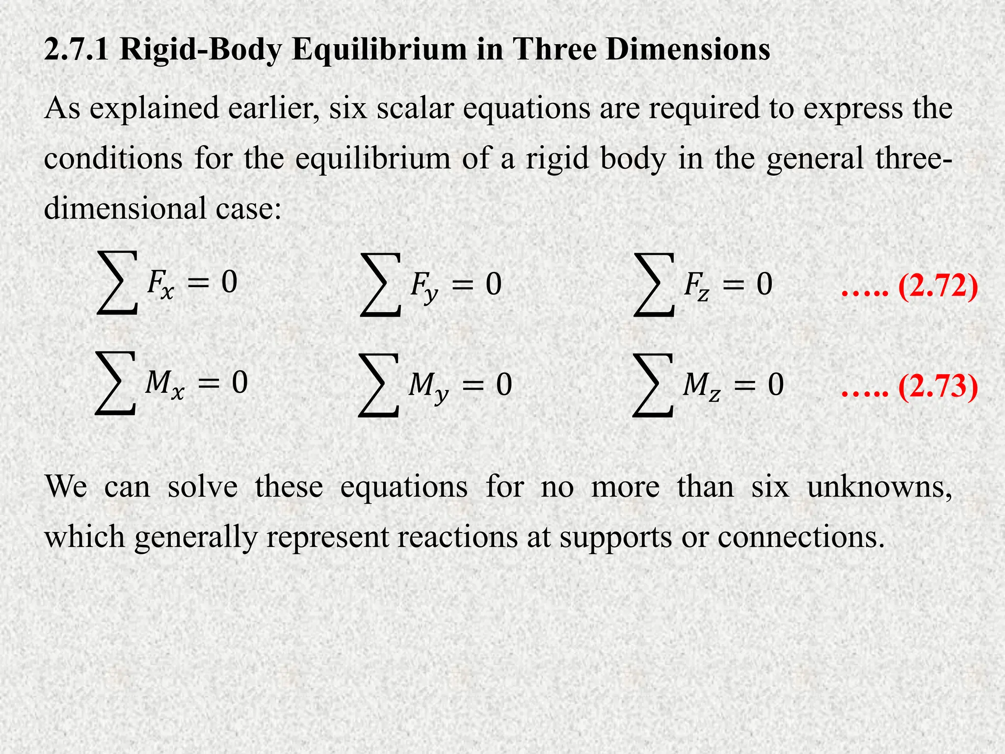 2.7.1 Rigid-Body Equilibrium in Three Dimensions
As explained earlier, six scalar equations are required to express the
conditions for the equilibrium of a rigid body in the general three-
dimensional case:
𝐹𝑥 = 0 𝐹𝑦 = 0 𝐹𝑧 = 0 ….. (2.72)
𝑀𝑥 = 0 𝑀𝑦 = 0 𝑀𝑧 = 0 ….. (2.73)
We can solve these equations for no more than six unknowns,
which generally represent reactions at supports or connections.
 