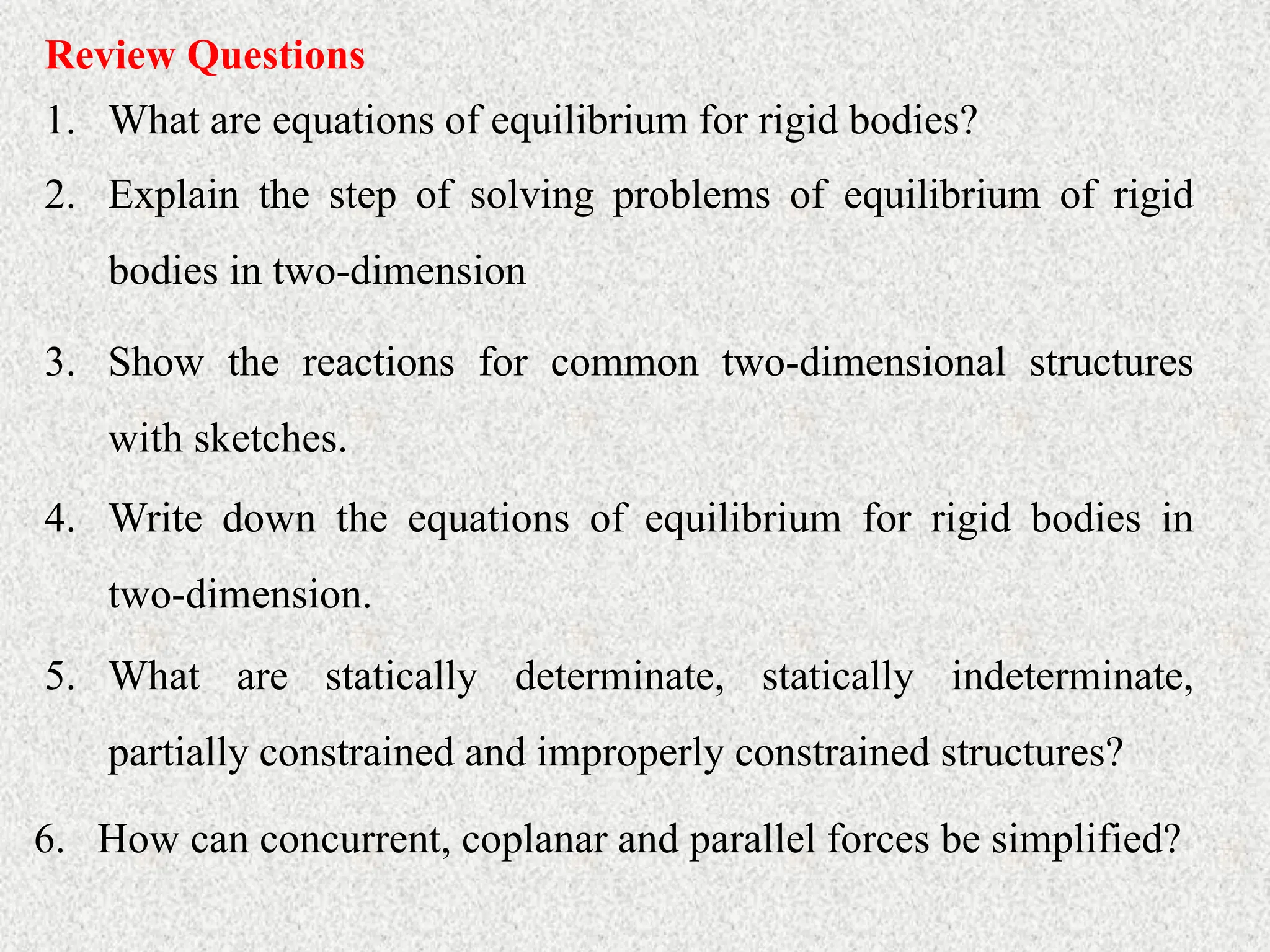Review Questions
1. What are equations of equilibrium for rigid bodies?
2. Explain the step of solving problems of equilibrium of rigid
bodies in two-dimension
3. Show the reactions for common two-dimensional structures
with sketches.
4. Write down the equations of equilibrium for rigid bodies in
two-dimension.
5. What are statically determinate, statically indeterminate,
partially constrained and improperly constrained structures?
6. How can concurrent, coplanar and parallel forces be simplified?
 