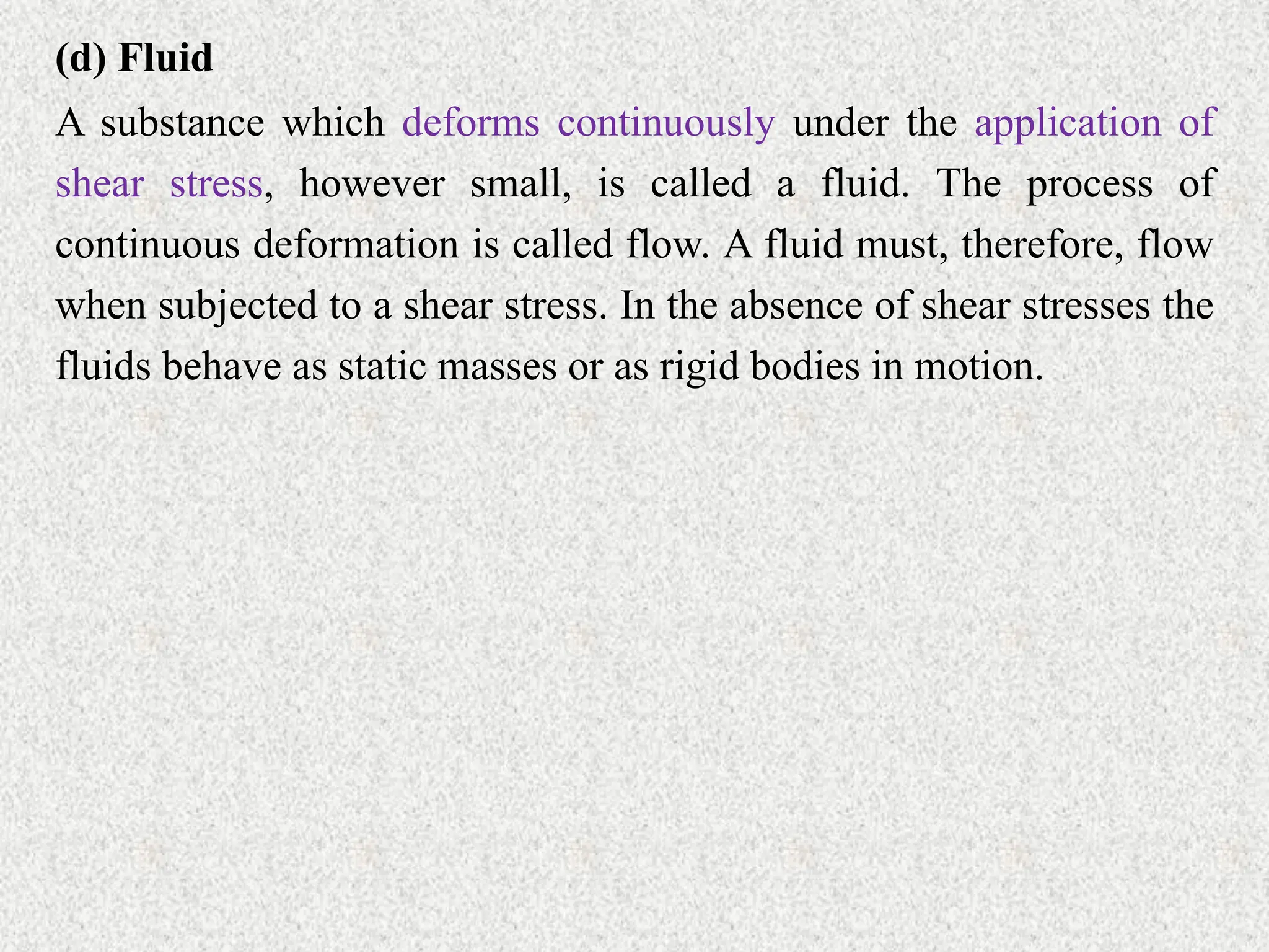 (d) Fluid
A substance which deforms continuously under the application of
shear stress, however small, is called a fluid. The process of
continuous deformation is called flow. A fluid must, therefore, flow
when subjected to a shear stress. In the absence of shear stresses the
fluids behave as static masses or as rigid bodies in motion.
 