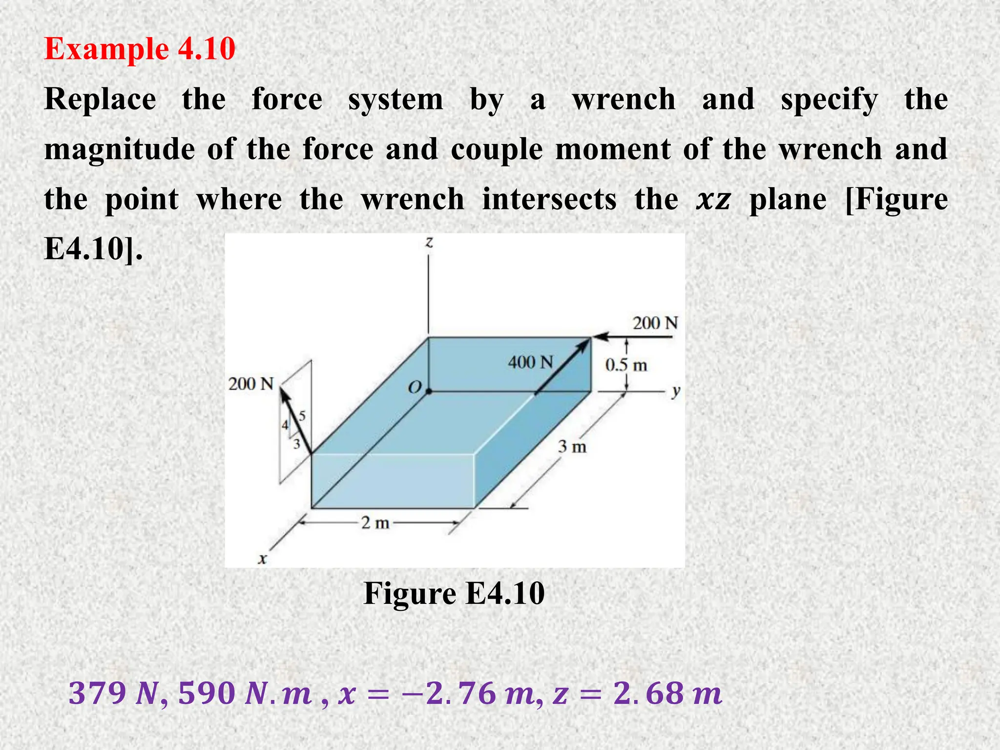 Example 4.10
Replace the force system by a wrench and specify the
magnitude of the force and couple moment of the wrench and
the point where the wrench intersects the 𝒙𝒛 plane [Figure
E4.10].
Figure E4.10
𝟑𝟕𝟗 𝑵, 𝟓𝟗𝟎 𝑵. 𝒎 , 𝒙 = −𝟐. 𝟕𝟔 𝒎, 𝒛 = 𝟐. 𝟔𝟖 𝒎
 