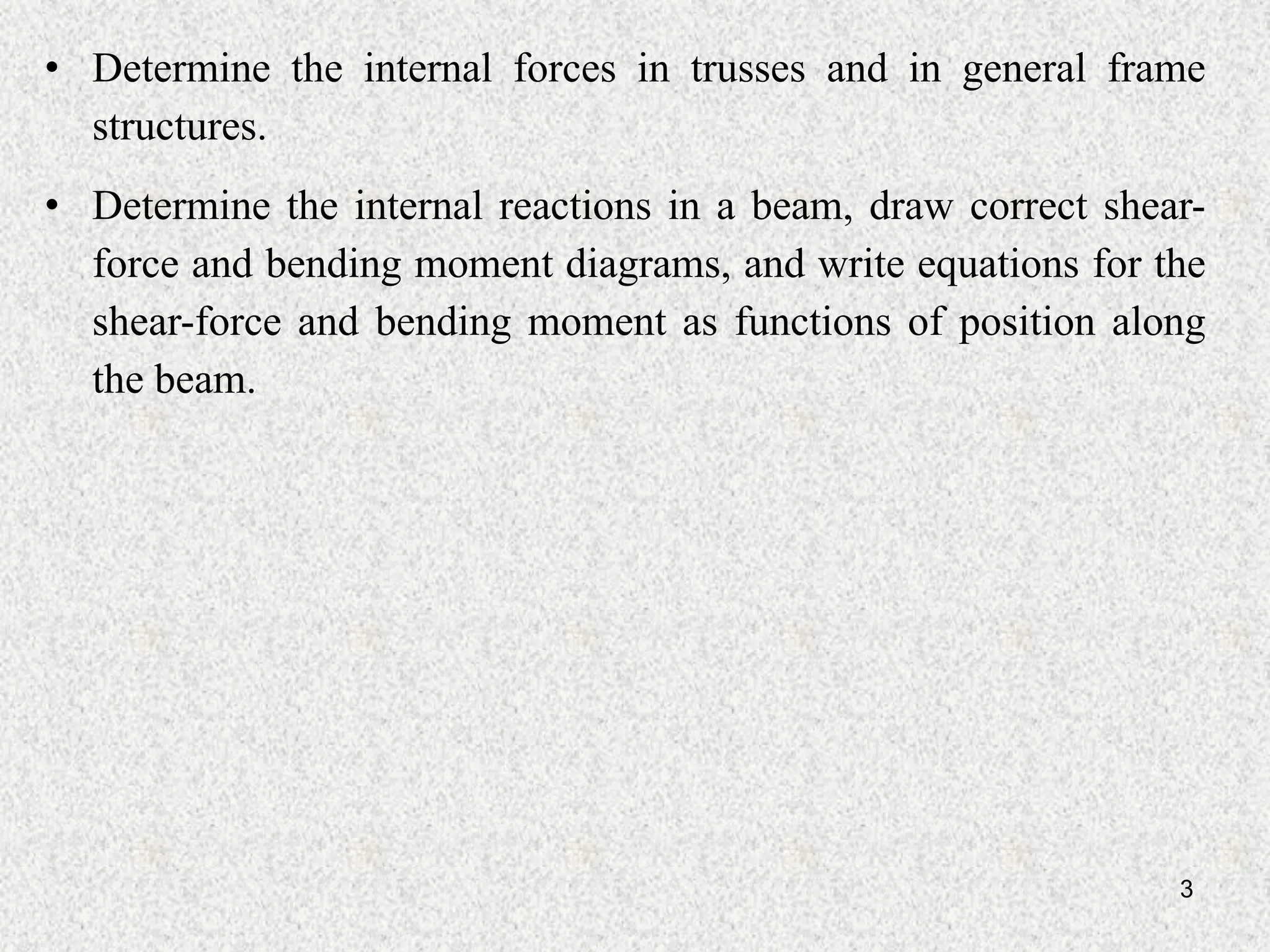 • Determine the internal forces in trusses and in general frame
structures.
3
• Determine the internal reactions in a beam, draw correct shear-
force and bending moment diagrams, and write equations for the
shear-force and bending moment as functions of position along
the beam.
 