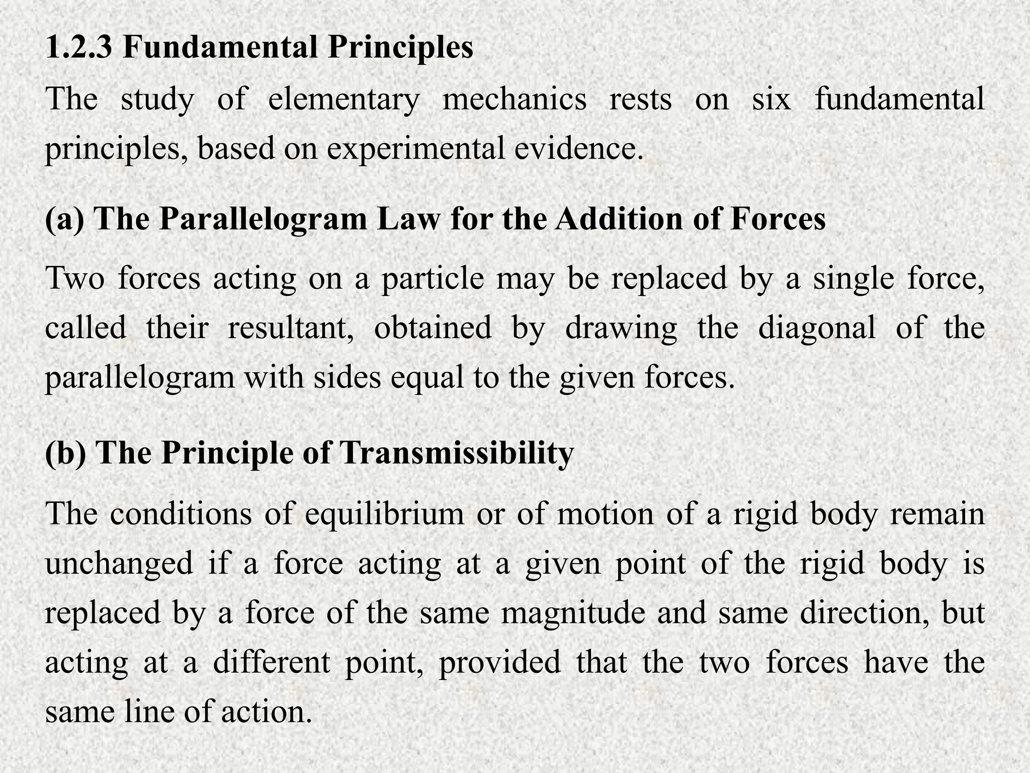 1.2.3 Fundamental Principles
The study of elementary mechanics rests on six fundamental
principles, based on experimental evidence.
(a) The Parallelogram Law for the Addition of Forces
Two forces acting on a particle may be replaced by a single force,
called their resultant, obtained by drawing the diagonal of the
parallelogram with sides equal to the given forces.
(b) The Principle of Transmissibility
The conditions of equilibrium or of motion of a rigid body remain
unchanged if a force acting at a given point of the rigid body is
replaced by a force of the same magnitude and same direction, but
acting at a different point, provided that the two forces have the
same line of action.
 