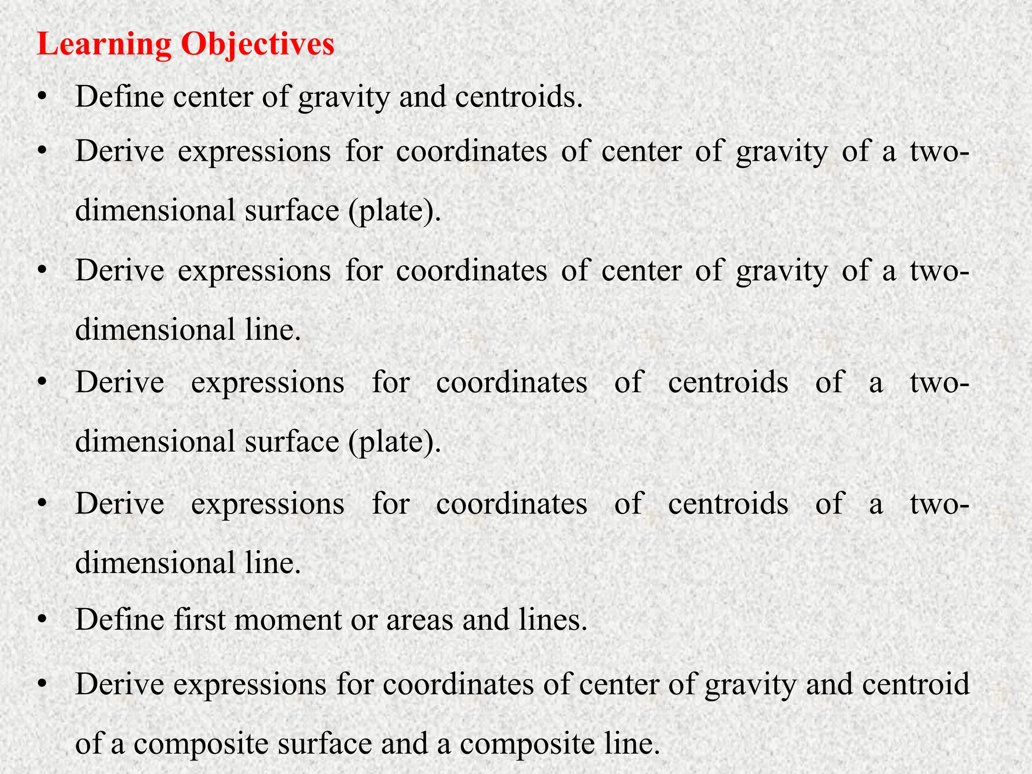 • Define center of gravity and centroids.
Learning Objectives
• Derive expressions for coordinates of center of gravity of a two-
dimensional surface (plate).
• Derive expressions for coordinates of center of gravity of a two-
dimensional line.
• Derive expressions for coordinates of centroids of a two-
dimensional surface (plate).
• Derive expressions for coordinates of centroids of a two-
dimensional line.
• Define first moment or areas and lines.
• Derive expressions for coordinates of center of gravity and centroid
of a composite surface and a composite line.
 