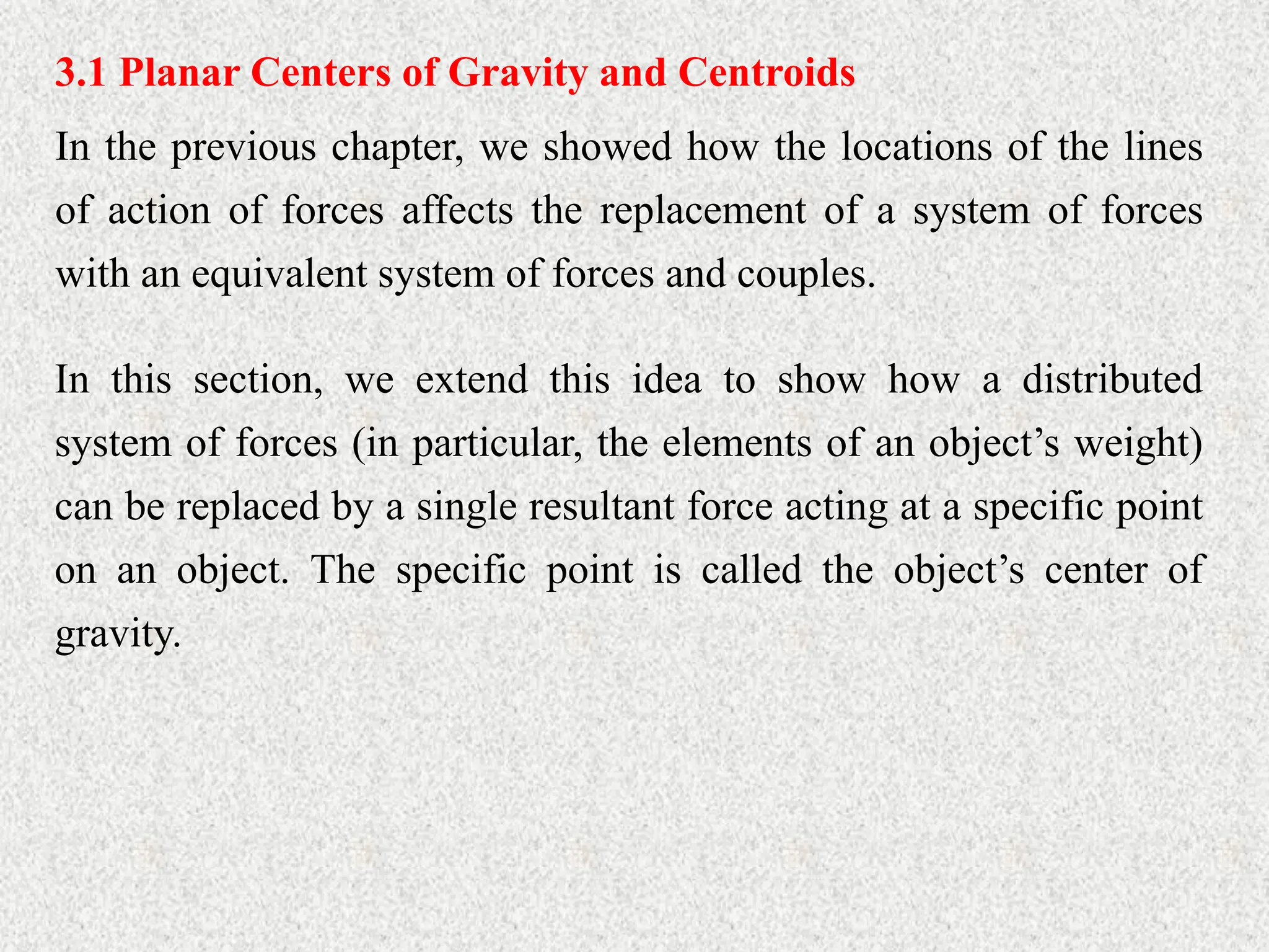 3.1 Planar Centers of Gravity and Centroids
In the previous chapter, we showed how the locations of the lines
of action of forces affects the replacement of a system of forces
with an equivalent system of forces and couples.
In this section, we extend this idea to show how a distributed
system of forces (in particular, the elements of an object’s weight)
can be replaced by a single resultant force acting at a specific point
on an object. The specific point is called the object’s center of
gravity.
 