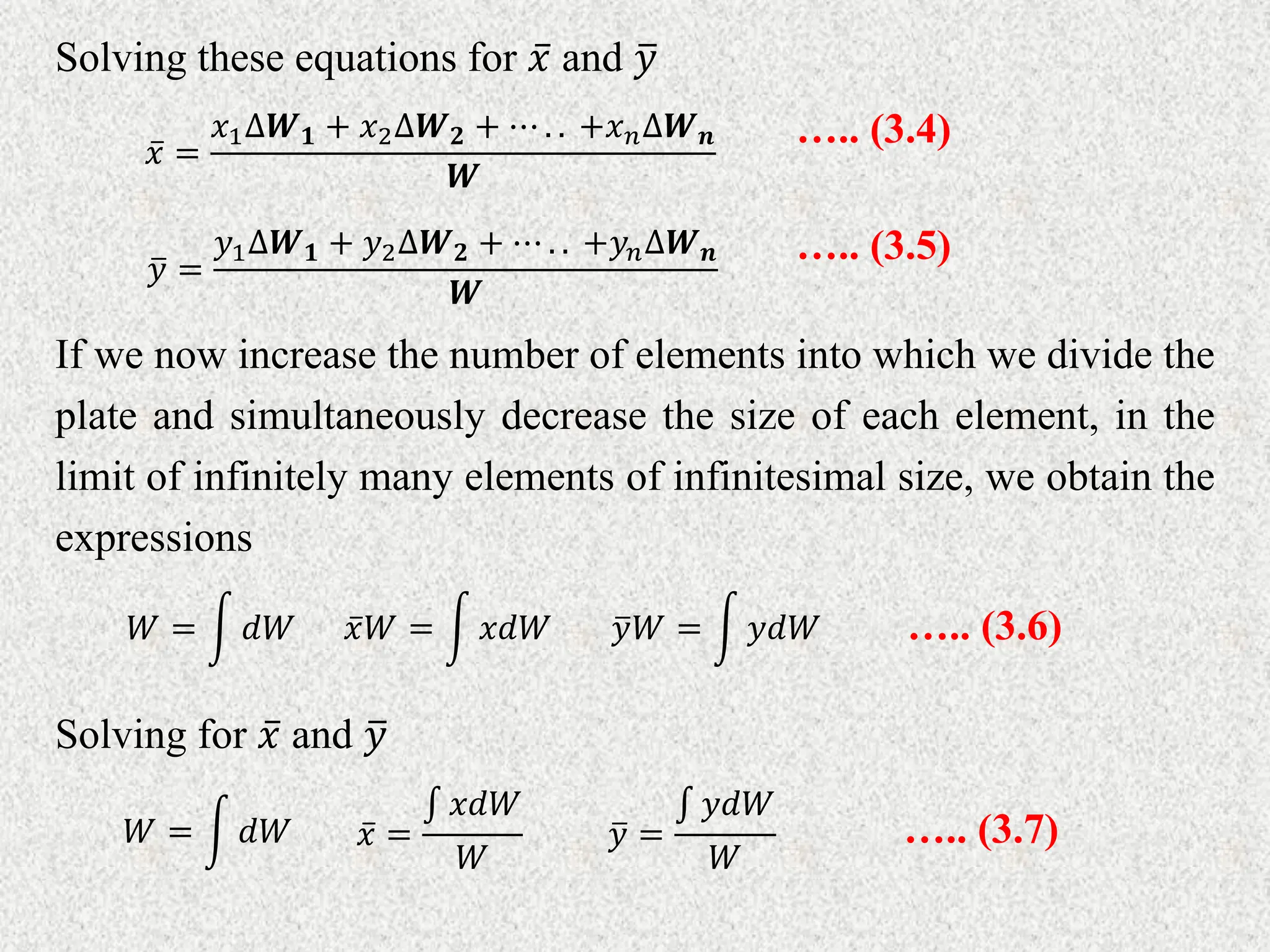 Solving these equations for 𝑥 and 𝑦
If we now increase the number of elements into which we divide the
plate and simultaneously decrease the size of each element, in the
limit of infinitely many elements of infinitesimal size, we obtain the
expressions
𝑥 =
𝑥1∆𝑾𝟏 + 𝑥2∆𝑾𝟐 + ⋯ . . +𝑥𝑛∆𝑾𝒏
𝑾
….. (3.4)
𝑦 =
𝑦1∆𝑾𝟏 + 𝑦2∆𝑾𝟐 + ⋯ . . +𝑦𝑛∆𝑾𝒏
𝑾
….. (3.5)
𝑥𝑊 = 𝑥𝑑𝑊
𝑊 = 𝑑𝑊 𝑦𝑊 = 𝑦𝑑𝑊 ….. (3.6)
Solving for 𝑥 and 𝑦
𝑥 =
𝑥𝑑𝑊
𝑊
𝑊 = 𝑑𝑊 𝑦 =
𝑦𝑑𝑊
𝑊
….. (3.7)
 
