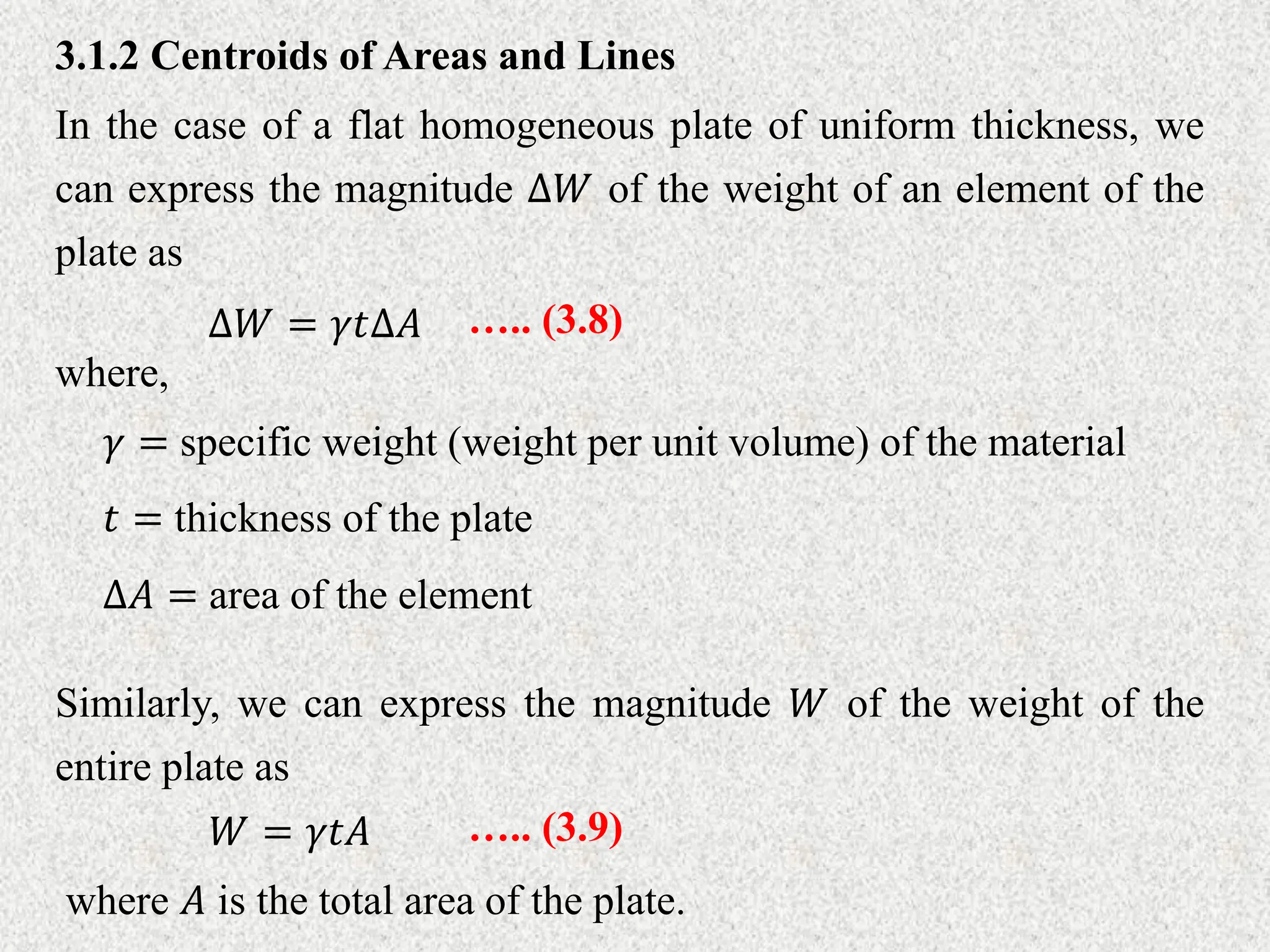 3.1.2 Centroids of Areas and Lines
In the case of a flat homogeneous plate of uniform thickness, we
can express the magnitude ∆𝑊 of the weight of an element of the
plate as
∆𝑊 = 𝛾𝑡∆𝐴 ….. (3.8)
where,
𝛾 = specific weight (weight per unit volume) of the material
𝑡 = thickness of the plate
∆𝐴 = area of the element
Similarly, we can express the magnitude 𝑊 of the weight of the
entire plate as
𝑊 = 𝛾𝑡𝐴 ….. (3.9)
where 𝐴 is the total area of the plate.
 