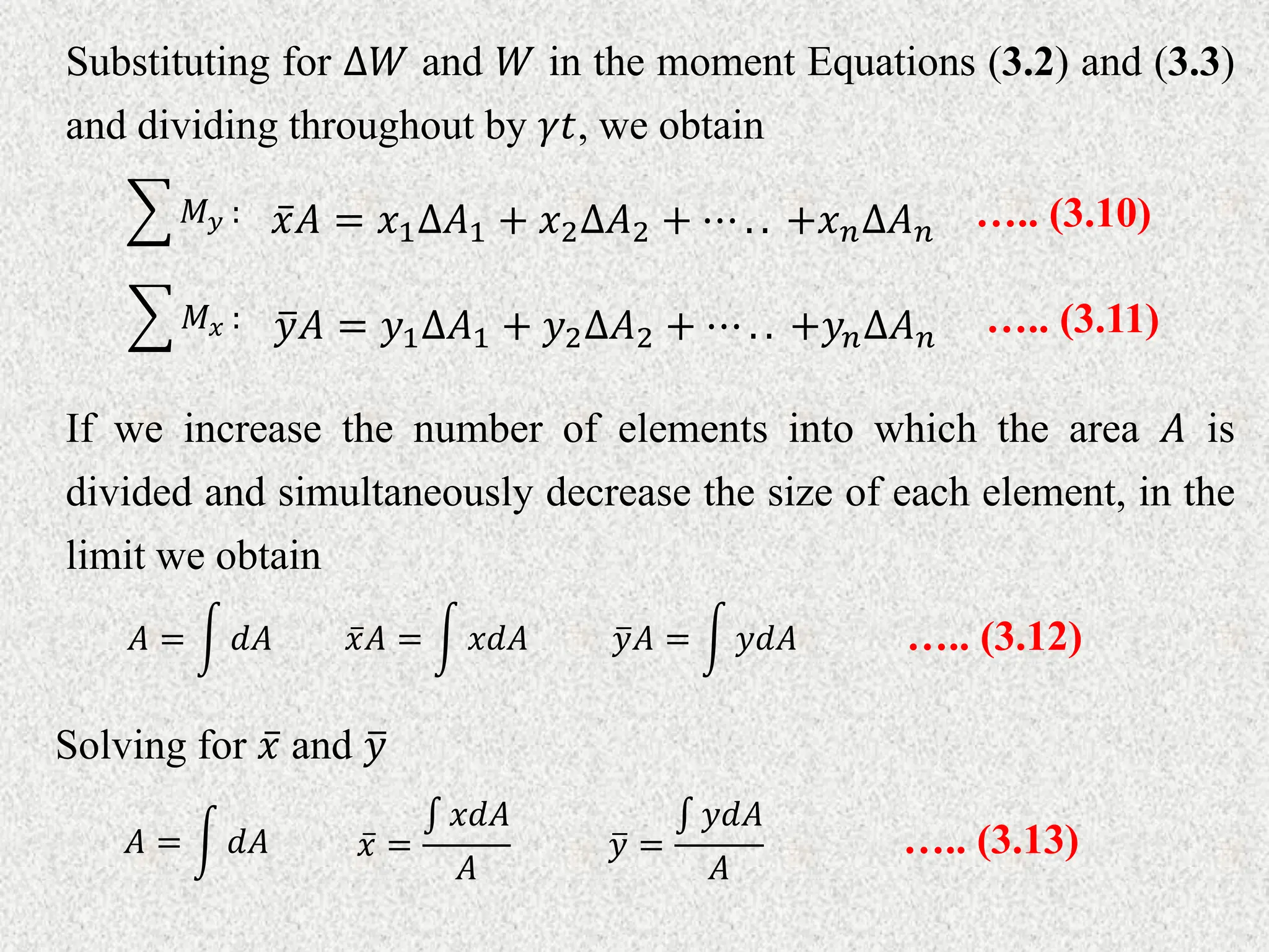 Substituting for ∆𝑊 and 𝑊 in the moment Equations (3.2) and (3.3)
and dividing throughout by 𝛾𝑡, we obtain
𝑥𝐴 = 𝑥1∆𝐴1 + 𝑥2∆𝐴2 + ⋯ . . +𝑥𝑛∆𝐴𝑛
𝑀𝑦 : ….. (3.10)
𝑦𝐴 = 𝑦1∆𝐴1 + 𝑦2∆𝐴2 + ⋯ . . +𝑦𝑛∆𝐴𝑛
𝑀𝑥 : ….. (3.11)
If we increase the number of elements into which the area 𝐴 is
divided and simultaneously decrease the size of each element, in the
limit we obtain
𝑥𝐴 = 𝑥𝑑𝐴
𝐴 = 𝑑𝐴 𝑦𝐴 = 𝑦𝑑𝐴 ….. (3.12)
Solving for 𝑥 and 𝑦
𝑥 =
𝑥𝑑𝐴
𝐴
𝐴 = 𝑑𝐴 𝑦 =
𝑦𝑑𝐴
𝐴
….. (3.13)
 