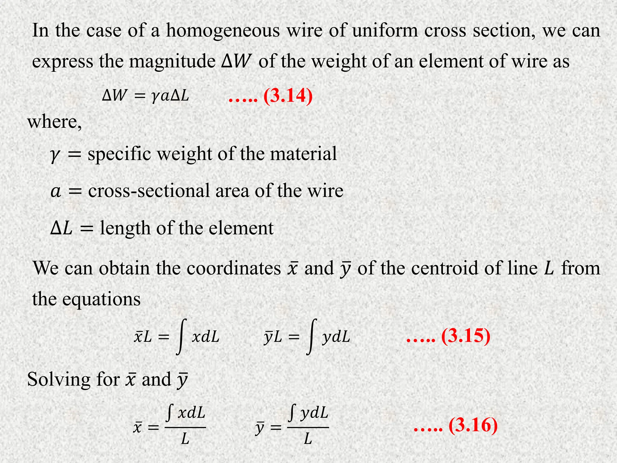 In the case of a homogeneous wire of uniform cross section, we can
express the magnitude ∆𝑊 of the weight of an element of wire as
∆𝑊 = 𝛾𝑎∆𝐿 ….. (3.14)
where,
𝛾 = specific weight of the material
𝑎 = cross-sectional area of the wire
∆𝐿 = length of the element
We can obtain the coordinates 𝑥 and 𝑦 of the centroid of line 𝐿 from
the equations
𝑥𝐿 = 𝑥𝑑𝐿 𝑦𝐿 = 𝑦𝑑𝐿 ….. (3.15)
Solving for 𝑥 and 𝑦
𝑥 =
𝑥𝑑𝐿
𝐿
𝑦 =
𝑦𝑑𝐿
𝐿
….. (3.16)
 