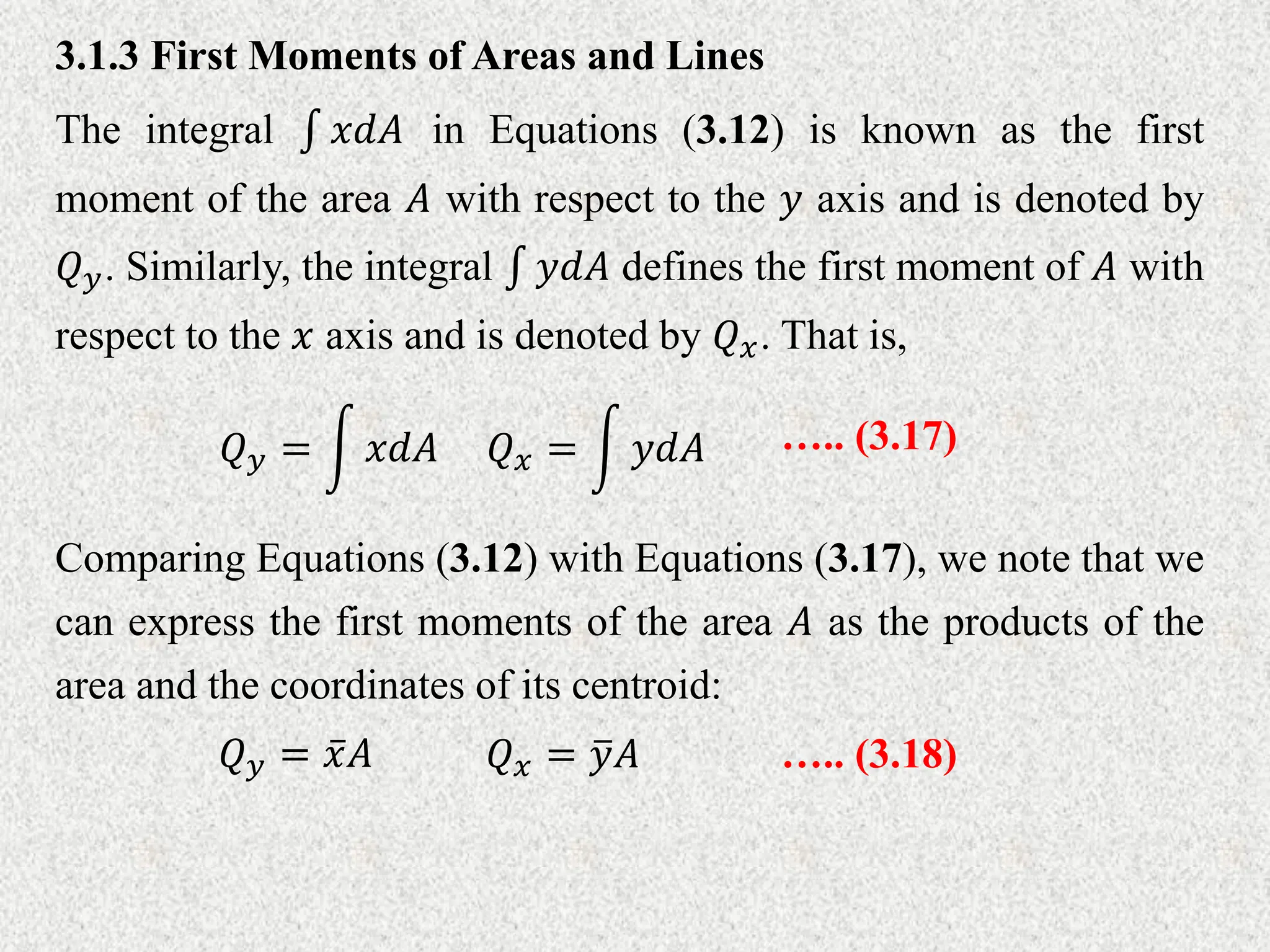 3.1.3 First Moments of Areas and Lines
The integral 𝑥𝑑𝐴 in Equations (3.12) is known as the first
moment of the area 𝐴 with respect to the 𝑦 axis and is denoted by
𝑄𝑦. Similarly, the integral 𝑦𝑑𝐴 defines the first moment of 𝐴 with
respect to the 𝑥 axis and is denoted by 𝑄𝑥. That is,
𝑄𝑦 = 𝑥𝑑𝐴 𝑄𝑥 = 𝑦𝑑𝐴 ….. (3.17)
Comparing Equations (3.12) with Equations (3.17), we note that we
can express the first moments of the area 𝐴 as the products of the
area and the coordinates of its centroid:
𝑄𝑦 = 𝑥𝐴 𝑄𝑥 = 𝑦𝐴 ….. (3.18)
 
