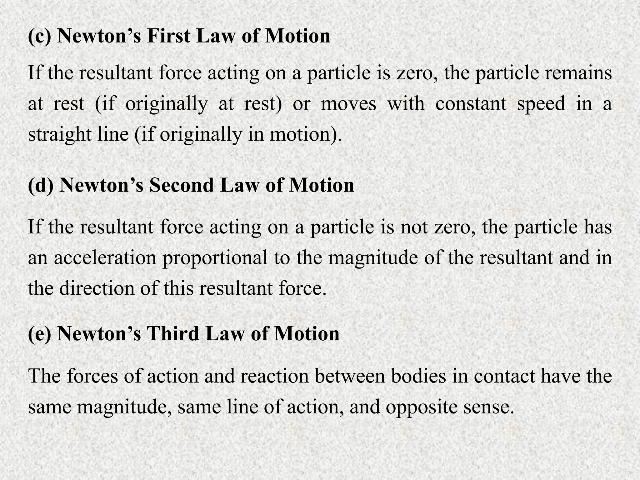(c) Newton’s First Law of Motion
If the resultant force acting on a particle is zero, the particle remains
at rest (if originally at rest) or moves with constant speed in a
straight line (if originally in motion).
(d) Newton’s Second Law of Motion
If the resultant force acting on a particle is not zero, the particle has
an acceleration proportional to the magnitude of the resultant and in
the direction of this resultant force.
(e) Newton’s Third Law of Motion
The forces of action and reaction between bodies in contact have the
same magnitude, same line of action, and opposite sense.
 