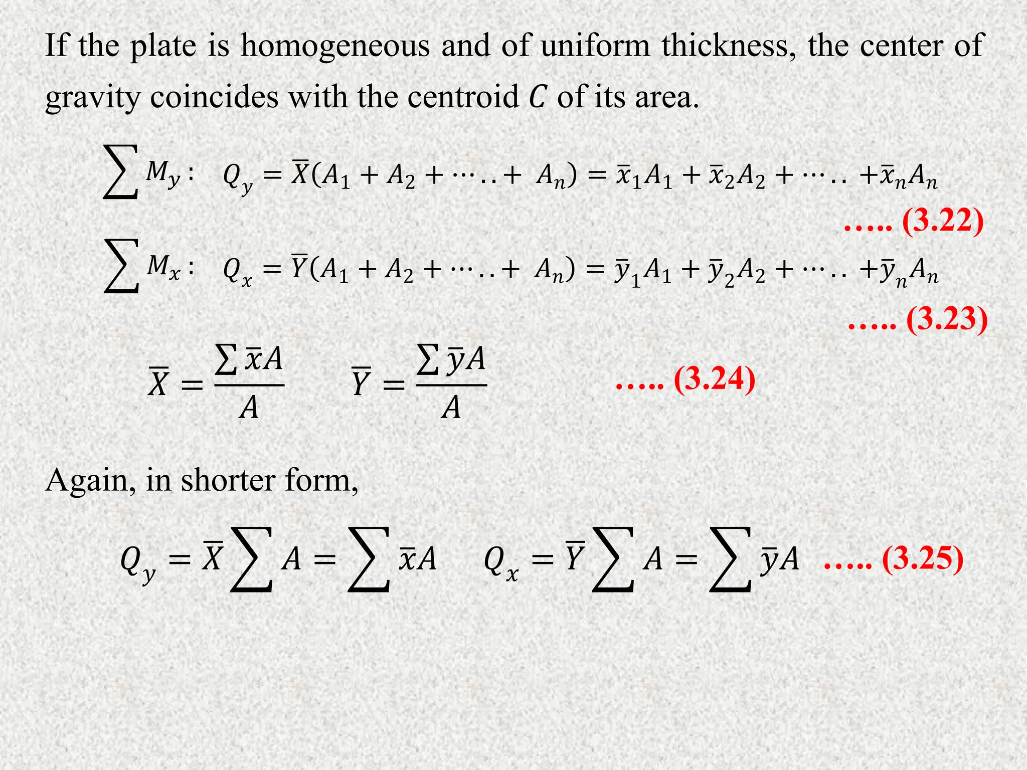If the plate is homogeneous and of uniform thickness, the center of
gravity coincides with the centroid 𝐶 of its area.
𝑄𝑦 = 𝑋 𝐴1 + 𝐴2 + ⋯ . . + 𝐴𝑛 = 𝑥1𝐴1 + 𝑥2𝐴2 + ⋯ . . +𝑥𝑛𝐴𝑛
𝑀𝑦 :
….. (3.22)
𝑄𝑥 = 𝑌 𝐴1 + 𝐴2 + ⋯ . . + 𝐴𝑛 = 𝑦1
𝐴1 + 𝑦2
𝐴2 + ⋯ . . +𝑦𝑛
𝐴𝑛
𝑀𝑥 :
….. (3.23)
𝑋 =
𝑥𝐴
𝐴
𝑌 =
𝑦𝐴
𝐴
….. (3.24)
Again, in shorter form,
𝑄𝑦 = 𝑋 𝐴 = 𝑥𝐴 𝑄𝑥 = 𝑌 𝐴 = 𝑦𝐴 ….. (3.25)
 