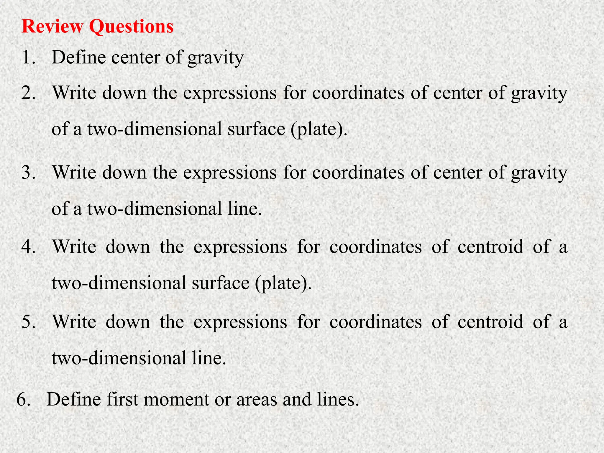 Review Questions
1. Define center of gravity
2. Write down the expressions for coordinates of center of gravity
of a two-dimensional surface (plate).
3. Write down the expressions for coordinates of center of gravity
of a two-dimensional line.
4. Write down the expressions for coordinates of centroid of a
two-dimensional surface (plate).
5. Write down the expressions for coordinates of centroid of a
two-dimensional line.
6. Define first moment or areas and lines.
 