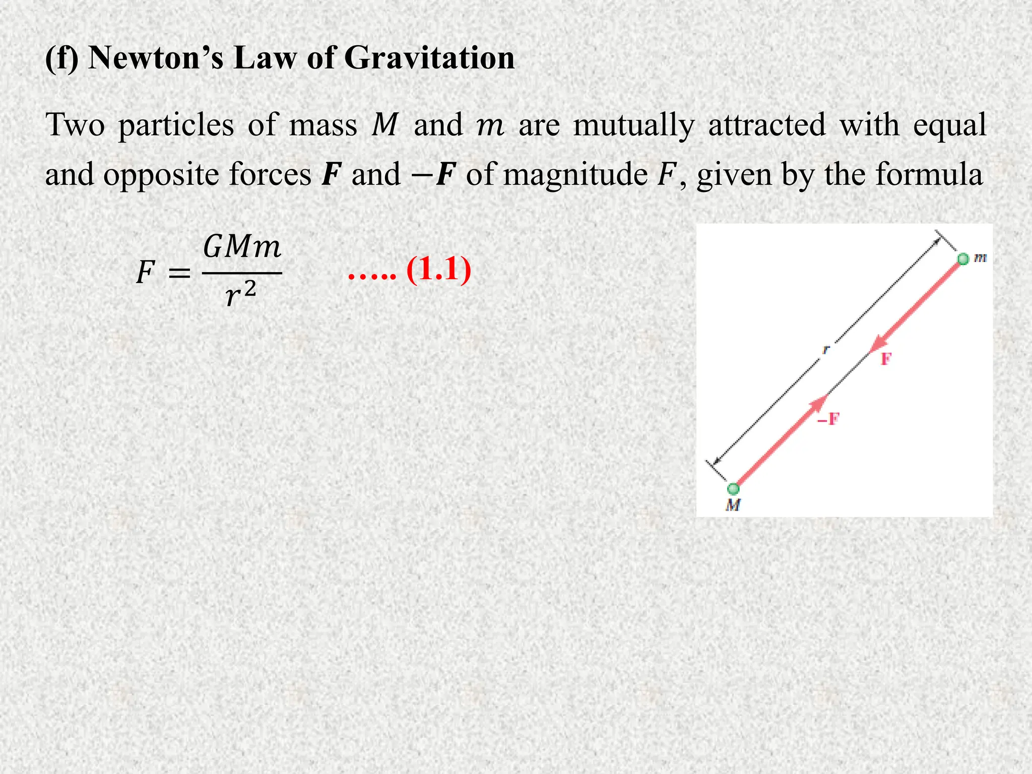 (f) Newton’s Law of Gravitation
Two particles of mass 𝑀 and 𝑚 are mutually attracted with equal
and opposite forces 𝑭 and −𝑭 of magnitude 𝐹, given by the formula
𝐹 =
𝐺𝑀𝑚
𝑟2
….. (1.1)
 