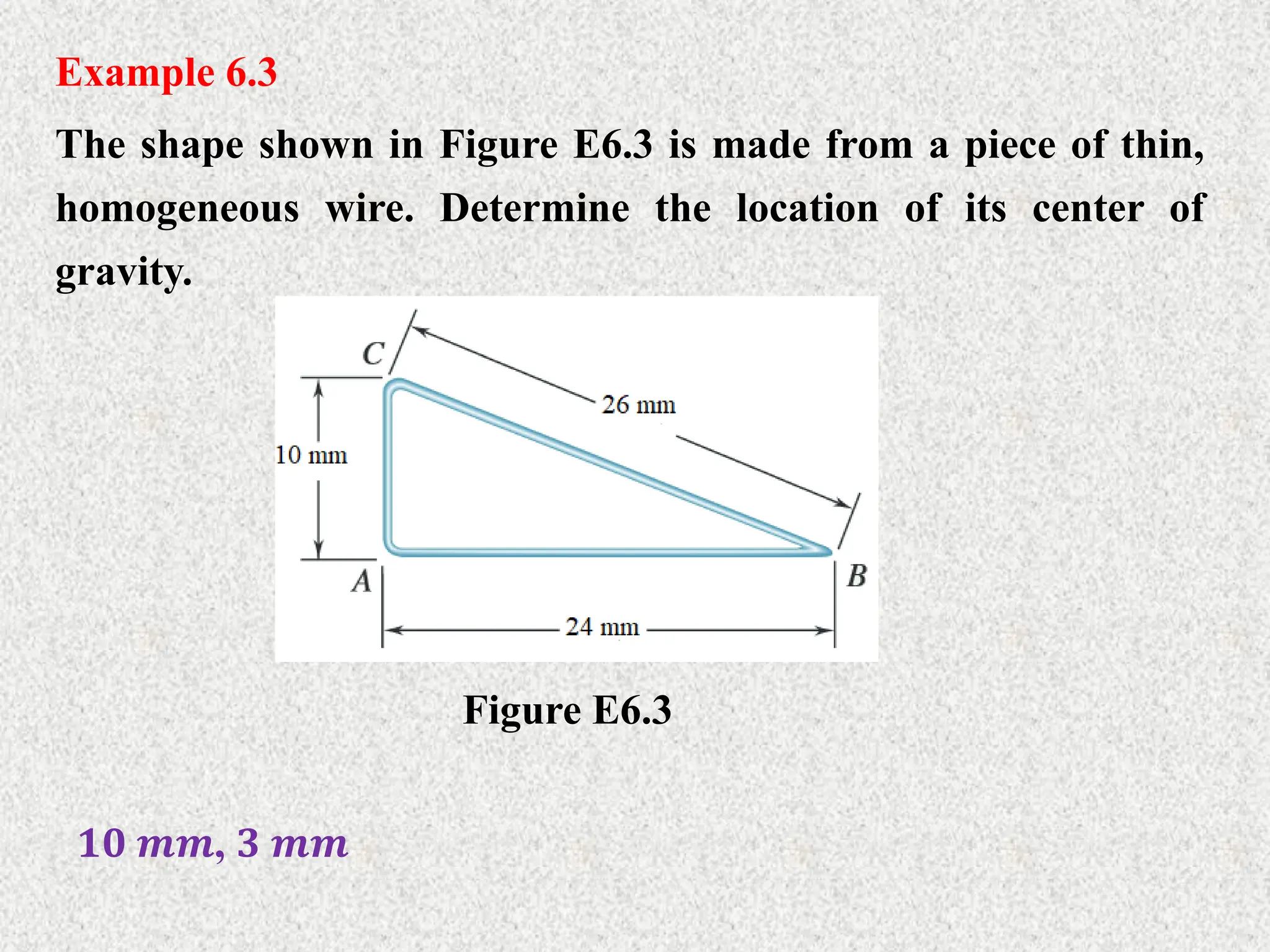 Example 6.3
The shape shown in Figure E6.3 is made from a piece of thin,
homogeneous wire. Determine the location of its center of
gravity.
Figure E6.3
𝟏𝟎 𝒎𝒎, 𝟑 𝒎𝒎
 