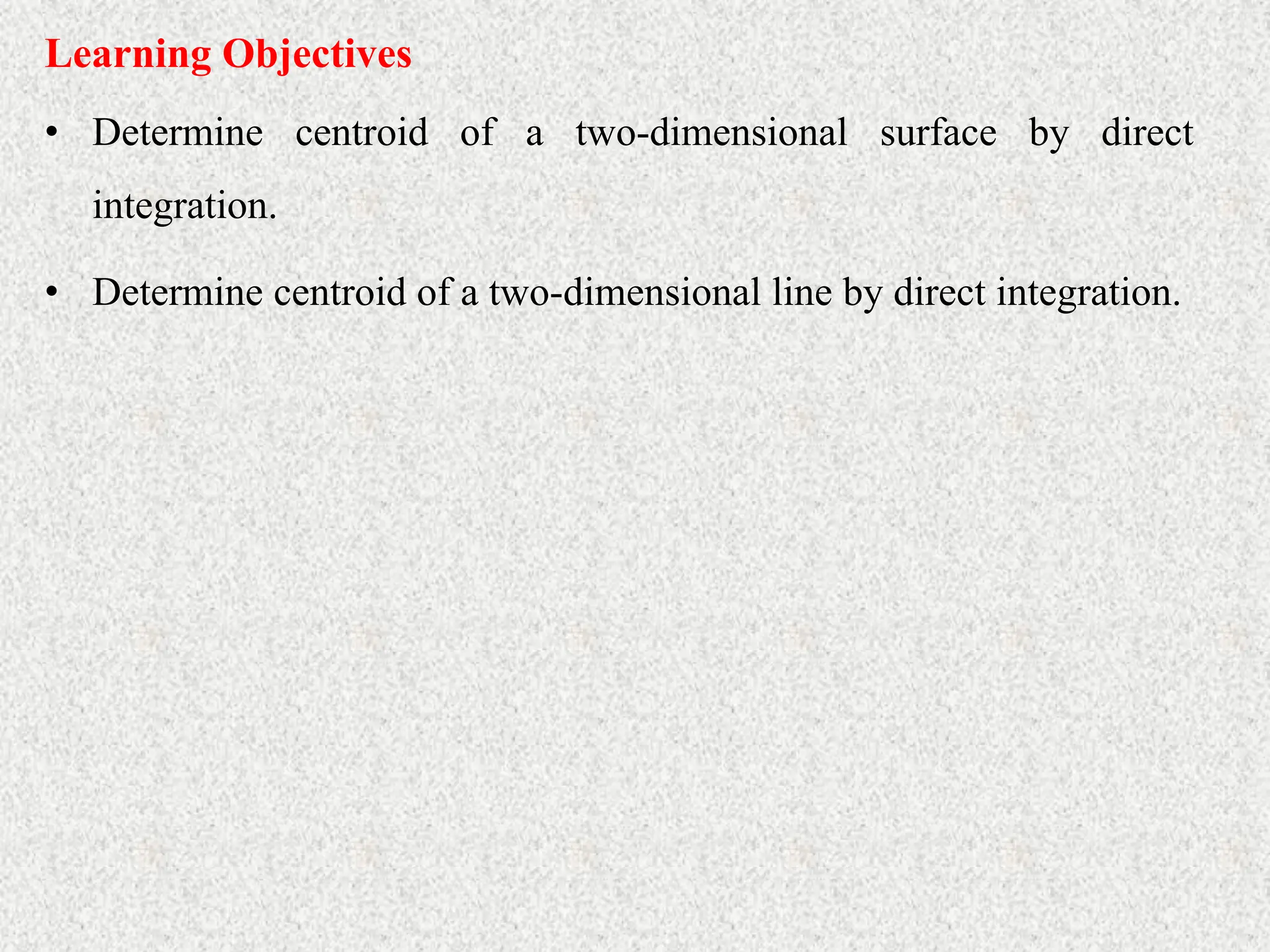• Determine centroid of a two-dimensional surface by direct
integration.
Learning Objectives
• Determine centroid of a two-dimensional line by direct integration.
 
